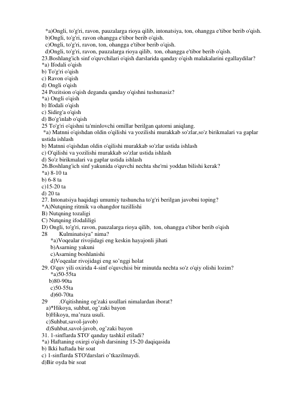 *a)Ongli, to'g'ri, ravon, pauzalarga rioya qilib, intonatsiya, ton, ohangga e'tibor berib o'qish. 
b)Ongli, to'g'ri, ravon ohangga e'tibor berib o'qish. 
c)Ongli, to'g'ri, ravon, ton, ohangga e'tibor berib o'qish. 
d)Ongli, to'g'ri, ravon, pauzalarga rioya qilib,  ton, ohangga e'tibor berib o'qish. 
23.Boshlang'ich sinf o'quvchilari o'qish darslarida qanday o'qish malakalarini egallaydilar?  
*a) Ifodali o'qish 
b) To'g'ri o'qish 
c) Ravon o'qish 
d) Ongli o'qish 
24 Pozitsion o'qish deganda qanday o'qishni tushunasiz?  
*a) Ongli o'qish 
b) Ifodali o'qish  
c) Sidirg'a o'qish 
d) Bo'g'inlab o'qish 
25 To'g'ri o'qishni ta'minlovchi omillar berilgan qatorni aniqlang. 
 *a) Matnni o'qishdan oldin o'qilishi va yozilishi murakkab so'zlar,so'z birikmalari va gaplar 
ustida ishlash  
b) Matnni o'qishdan oldin o'qilishi murakkab so'zlar ustida ishlash 
c) O'qilishi va yozilishi murakkab so'zlar ustida ishlash 
d) So'z birikmalari va gaplar ustida ishlash  
26.Boshlang'ich sinf yakunida o'quvchi nechta she'rni yoddan bilishi kerak? 
*a) 8-10 ta  
b) 6-8 ta  
c)15-20 ta  
d) 20 ta 
27. Intonatsiya haqidagi umumiy tushuncha to'g'ri berilgan javobni toping? 
*A)Nutqning ritmik va ohangdor tuzillishi 
B) Nutqning tozaligi 
C) Nutqning ifodaliligi 
D) Ongli, to'g'ri, ravon, pauzalarga rioya qilib,  ton, ohangga e'tibor berib o'qish 
28 
Kulminatsiya" nima? 
*a)Voqealar rivojidagi eng keskin hayajonli jihati  
b)Asarning yakuni 
c)Asarning boshlanishi 
d)Voqealar rivojidagi eng so’nggi holat 
29. O'quv yili oxirida 4-sinf o'quvchisi bir minutda nechta so'z o'qiy olishi lozim?  
*a)50-55ta 
     b)80-90ta 
c)50-55ta 
d)60-70ta 
29 
.O'qitishning og'zaki usullari nimalardan iborat? 
  a)*Hikoya, suhbat, og’zaki bayon 
   b)Hikoya, ma’ruza usuli. 
   c)Suhbat,savol-javob) 
   d)Suhbat,savol-javob, og’zaki bayon 
31. 1-sinflarda STO' qanday tashkil etiladi?  
*a) Haftaning oxirgi o'qish darsining 15-20 daqiqasida 
b) Ikki haftada bir soat 
c) 1-sinflarda STO'darslari o’tkazilmaydi. 
d)Bir oyda bir soat 
