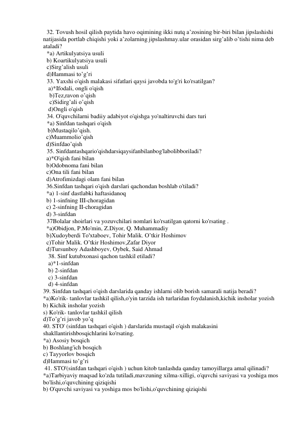 32. Tovush hosil qilish paytida havo oqimining ikki nutq a’zosining bir-biri bilan jipslashishi 
natijasida portlab chiqishi yoki a’zolarning jipslashmay.ular orasidan sirg’alib o’tishi nima deb 
ataladi? 
*a) Artikulyatsiya usuli 
b) Koartikulyatsiya usuli 
c)Sirg’alish usuli 
d)Hammasi to’g’ri 
33. Yaxshi o'qish malakasi sifatlari qaysi javobda to'g'ri ko'rsatilgan? 
a)*Ifodali, ongli o'qish  
  b)Tez,ravon o’qish 
  c)Sidirg’ali o’qish 
d)Ongli o'qish  
34. O'quvchilarni badiiy adabiyot o'qishga yo'naltiruvchi dars turi  
*a) Sinfdan tashqari o'qish  
   b)Mustaqilo’qish. 
  c)Muammolio’qish 
  d)Sinfdao’qish 
35. Sinfdantashqario'qishdarsiqaysifanbilanbog'labolibboriladi?  
a)*O'qish fani bilan  
b)Odobnoma fani bilan 
c)Ona tili fani bilan 
d)Atrofimizdagi olam fani bilan 
36.Sinfdan tashqari o'qish darslari qachondan boshlab o'tiladi?  
*a) 1-sinf dastlabki haftasidanoq  
b) 1-sinfning III-choragidan 
c) 2-sinfning II-choragidan 
d) 3-sinfdan 
37Bolalar shoirlari va yozuvchilari nomlari ko'rsatilgan qatorni ko'rsating . 
*a)Obidjon, P.Mo'min, Z.Diyor, Q. Muhammadiy 
b)Xudoyberdi To'xtaboev, Tohir Malik. O’tkir Hoshimov 
c)Tohir Malik. O’tkir Hoshimov,Zafar Diyor 
d)Tursunboy Adashboyev, Oybek, Said Ahmad 
38. Sinf kutubxonasi qachon tashkil etiladi? 
 
a)*1-sinfdan  
b) 2-sinfdan    
c) 3-sinfdan    
d) 4-sinfdan 
39. Sinfdan tashqari o'qish darslarida qanday ishlarni olib borish samarali natija beradi?  
*a)Ko'rik- tanlovlar tashkil qilish,o'yin tarzida ish turlaridan foydalanish,kichik insholar yozish  
b) Kichik insholar yozish 
s) Ko'rik- tanlovlar tashkil qilish 
d)To’g’ri javob yo’q 
40. STO' (sinfdan tashqari o'qish ) darslarida mustaqil o'qish malakasini 
shakllantirishbosqichlarini ko'rsating.     
*a) Asosiy bosqich 
b) Boshlang'ich bosqich 
c) Tayyorlov bosqich  
d)Hammasi to’g’ri 
 41. STO'(sinfdan tashqari o'qish ) uchun kitob tanlashda qanday tamoyillarga amal qilinadi? 
*a)Tarbiyaviy maqsad ko'zda tutiladi,mavzuning xilma-xilligi, o'quvchi saviyasi va yoshiga mos 
bo'lishi,o'quvchining qiziqishi  
b) O'quvchi saviyasi va yoshiga mos bo'lishi,o'quvchining qiziqishi 
