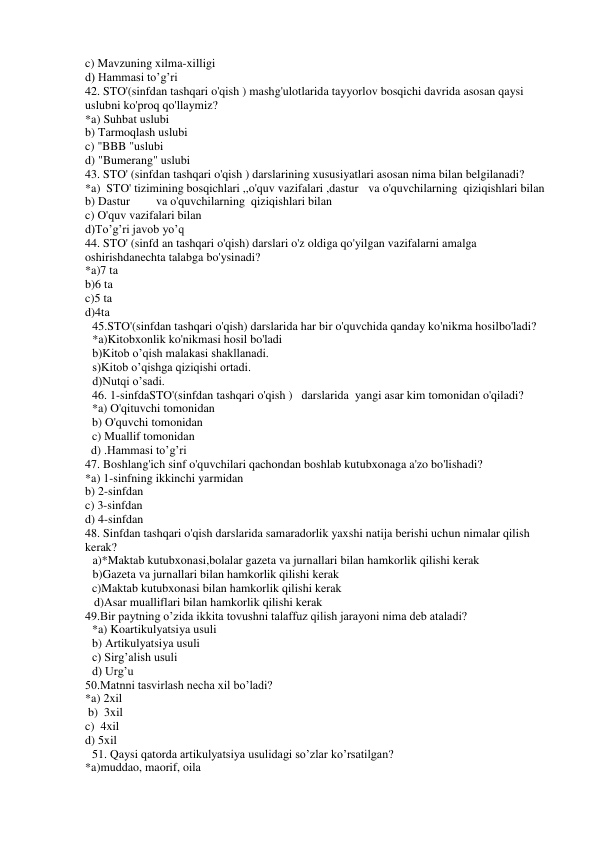 c) Mavzuning xilma-xilligi 
d) Hammasi to’g’ri 
42. STO'(sinfdan tashqari o'qish ) mashg'ulotlarida tayyorlov bosqichi davrida asosan qaysi 
uslubni ko'proq qo'llaymiz?  
*a) Suhbat uslubi  
b) Tarmoqlash uslubi  
c) "BBB "uslubi  
d) "Bumerang" uslubi 
43. STO' (sinfdan tashqari o'qish ) darslarining xususiyatlari asosan nima bilan belgilanadi? 
*a)  STO' tizimining bosqichlari ,,o'quv vazifalari ,dastur va o'quvchilarning  qiziqishlari bilan 
b) Dastur 
va o'quvchilarning  qiziqishlari bilan 
c) O'quv vazifalari bilan 
d)To’g’ri javob yo’q 
44. STO' (sinfd an tashqari o'qish) darslari o'z oldiga qo'yilgan vazifalarni amalga 
oshirishdanechta talabga bo'ysinadi?  
*a)7 ta  
b)6 ta 
c)5 ta 
d)4ta 
45.STO'(sinfdan tashqari o'qish) darslarida har bir o'quvchida qanday ko'nikma hosilbo'ladi?  
*a)Kitobxonlik ko'nikmasi hosil bo'ladi  
b)Kitob o’qish malakasi shakllanadi. 
s)Kitob o’qishga qiziqishi ortadi. 
d)Nutqi o’sadi. 
46. 1-sinfdaSTO'(sinfdan tashqari o'qish )   darslarida  yangi asar kim tomonidan o'qiladi? 
 
*a) O'qituvchi tomonidan 
b) O'quvchi tomonidan 
c) Muallif tomonidan 
  d) .Hammasi to’g’ri 
47. Boshlang'ich sinf o'quvchilari qachondan boshlab kutubxonaga a'zo bo'lishadi?   
*a) 1-sinfning ikkinchi yarmidan 
b) 2-sinfdan 
c) 3-sinfdan 
d) 4-sinfdan 
48. Sinfdan tashqari o'qish darslarida samaradorlik yaxshi natija berishi uchun nimalar qilish 
kerak?  
a)*Maktab kutubxonasi,bolalar gazeta va jurnallari bilan hamkorlik qilishi kerak  
b)Gazeta va jurnallari bilan hamkorlik qilishi kerak  
c)Maktab kutubxonasi bilan hamkorlik qilishi kerak 
   d)Asar mualliflari bilan hamkorlik qilishi kerak 
49.Bir paytning o’zida ikkita tovushni talaffuz qilish jarayoni nima deb ataladi? 
*a) Koartikulyatsiya usuli 
b) Artikulyatsiya usuli 
c) Sirg’alish usuli 
 
d) Urg’u 
50.Matnni tasvirlash necha xil bo’ladi? 
*a) 2xil             
 b)  3xil                
c)  4xil              
d) 5xil 
51. Qaysi qatorda artikulyatsiya usulidagi so’zlar ko’rsatilgan? 
*a)muddao, maorif, oila 
