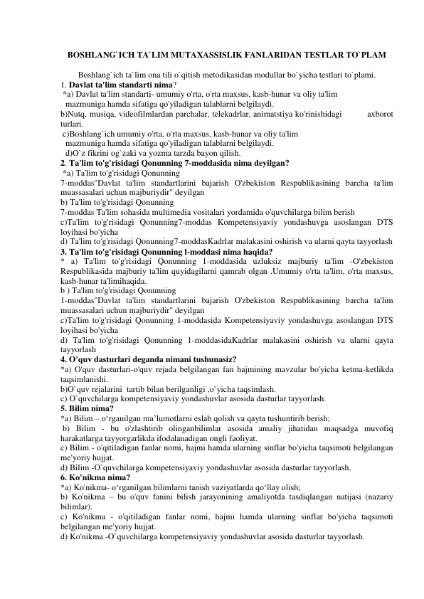  
BOSHLANG`ICH TA`LIM MUTAXASSISLIK FANLARIDAN TESTLAR TO`PLAM  
 
Boshlang`ich ta`lim ona tili o`qitish metodikasidan modullar bo`yicha testlari to`plami. 
1. Davlat ta'lim standarti nima? 
 *a) Davlat ta'lim standarti- umumiy o'rta, o'rta maxsus, kasb-hunar va oliy ta'lim 
mazmuniga hamda sifatiga qo'yiladigan talablarni belgilaydi. 
b)Nutq, musiqa, videofilmlardan parchalar, telekadrlar, animatstiya ko'rinishidagi          axborot 
turlari. 
 c)Boshlang`ich umumiy o'rta, o'rta maxsus, kasb-hunar va oliy ta'lim 
mazmuniga hamda sifatiga qo'yiladigan talablarni belgilaydi. 
d)O`z fikrini og`zaki va yozma tarzda bayon qilish. 
2. Ta'lim to'g'risidagi Qonunning 7-moddasida nima deyilgan? 
 *a) Ta'lim to'g'risidagi Qonunning 
7-moddas"Davlat ta'lim standartlarini bajarish O'zbekiston Respublikasining barcha ta'lim 
muassasalari uchun majburiydir" deyilgan  
b) Ta'lim to'g'risidagi Qonunning 
7-moddas Ta'lim sohasida multimedia vositalari yordamida o'quvchilarga bilim berish 
c)Ta'lim to'g'risidagi Qonunning7-moddas Kompetensiyaviy yondashuvga asoslangan DTS 
loyihasi bo'yicha 
d) Ta'lim to'g'risidagi Qonunning7-moddasKadrlar malakasini oshirish va ularni qayta tayyorlash 
3. Ta'lim to'g'risidagi Qonunning l-moddasi nima haqida?  
* a) Ta'lim to'g'risidagi Qonunning 1-moddasida uzluksiz majburiy ta'lim -O'zbekiston 
Respublikasida majburiy ta'lim quyidagilarni qamrab olgan .Umumiy o'rta ta'lim, o'rta maxsus, 
kasb-hunar ta'limihaqida. 
b ) Ta'lim to'g'risidagi Qonunning 
1-moddas"Davlat ta'lim standartlarini bajarish O'zbekiston Respublikasining barcha ta'lim 
muassasalari uchun majburiydir" deyilgan  
c)Ta'lim to'g'risidagi Qonunning 1-moddasida Kompetensiyaviy yondashuvga asoslangan DTS 
loyihasi bo'yicha 
d) Ta'lim to'g'risidagi Qonunning 1-moddasidaKadrlar malakasini oshirish va ularni qayta 
tayyorlash 
4. O'quv dasturlari deganda nimani tushunasiz? 
*a) O'quv dasturlari-o'quv rejada belgilangan fan hajmining mavzular bo'yicha ketma-ketlikda 
taqsimlanishi. 
b)O`quv rejalarini  tartib bilan berilganligi ,o`yicha taqsimlash. 
c) O`quvchilarga kompetensiyaviy yondashuvlar asosida dasturlar tayyorlash. 
5. Bilim nima? 
 
*a) Bilim – o‘rganilgan ma’lumotlarni eslab qolish va qayta tushuntirib berish; 
 b) Bilim - bu o'zlashtirib olinganbilimlar asosida amaliy jihatidan maqsadga muvofiq 
harakatlarga tayyorgarlikda ifodalanadigan ongli faoliyat.  
c) Bilim - o'qitiladigan fanlar nomi, hajmi hamda ularning sinflar bo'yicha taqsimoti belgilangan 
me'yoriy hujjat. 
d) Bilim -O`quvchilarga kompetensiyaviy yondashuvlar asosida dasturlar tayyorlash. 
6. Ko'nikma nima?  
*a) Ko'nikma- o‘rganilgan bilimlarni tanish vaziyatlarda qo‘llay olish; 
b) Ko'nikma – bu o'quv fanini bilish jarayonining amaliyotda tasdiqlangan natijasi (nazariy 
bilimlar). 
c) Ko'nikma - o'qitiladigan fanlar nomi, hajmi hamda ularning sinflar bo'yicha taqsimoti 
belgilangan me'yoriy hujjat. 
d) Ko'nikma -O`quvchilarga kompetensiyaviy yondashuvlar asosida dasturlar tayyorlash. 
 
