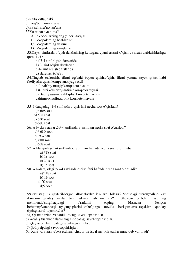 b)malla,katta, ukki 
c)  bog’bon, noma, arra 
d)ma’sul, ma’no, an’ana 
52Kulminatsiya nima? 
A. *Voqealarning eng yuqori darajasi. 
B. Voqealarning boshlanishi 
C. Voqealarning yakuni 
D. Voqealarning rivojlanishi. 
53.Qaysi sinflarda o’qish darslarining kattagina qismi asarni o’qish va matn ustidaishlashga 
qaratiladi? 
*a)3-4 sinf o’qish darslarida 
b) 2- sinf o’qish darslarida 
c)1- sinf o’qish darslarida 
d) Barchasi to’g’ri 
54.Tinglab tushunish, fikrni og’zaki bayon qilish,o’qish, fikrni yozma bayon qilish kabi 
faoliyatlar qaysi kompetentsiyaga oid? 
*a) Adabiy-nutqiy kompetentsiyalar 
b)O’zini o’zi rivojlantirishkompetentsiyasi 
c) Badiiy asarni tahlil qilishkompetentsiyasi 
d)Ijtimoiyfaolfuqarolik kompetentsiyasi 
 
55 1 darajadagi 1-4 sinflarda o’qish fani necha soat o’qitiladi? 
a)* 608 soat 
         b) 508 soat 
         c) 600 soat 
          d)680 soat 
56. A1+ darajadagi 2-3-4 sinflarda o’qish fani necha soat o’qitiladi? 
a)* 680 soat 
b) 508 soat 
c) 600 soat 
d)608 soat 
57. A1darajadagi 1-4 sinflarda o’qish fani haftada necha soat o’qitiladi? 
a) *18 soat 
b) 16 soat 
c) 20 soat 
d) 5 soat 
58. A1+darajadagi 2-3-4 sinflarda o’qish fani haftada necha soat o’qitiladi? 
a)* 18 soat 
b) 16 soat 
           c) 20 soat 
d)5 soat 
 
59.«Mustaqillik qaytaribbergan allomalardan kimlarni bilasiz? She’rdagi «serquyosh o’lka» 
iborasini qanday so'zlar bilan almashtirish mumkin?,  She’rdan o'zbek  xalqining  
mehmondo'stligihaqidagi 
o'rinlarni 
toping. 
Matndan 
Dehqon 
boboningVatanhaqidaaytgangaplarinitopibo'qing» 
tarzida 
berilgansavol-topshlar 
qanday 
tipdagisavol-topshiriqlar? 
 *a) Qisman izlanuvchanliktipidagi savol-topshiriqlar. 
b) Adabiy tushunchalarni anglashtipidagi savol-topshiriqlar. 
c)  Qaytaxotirlashtipidagi savol-topshiriqlar. 
 d) Ijodiy tipdagi savol-topshiriqlar. 
60. Xalq yaratgan  g'oya ixcham, chuqur va tugal ma’noli gaplar nima deb yuritiladi? 
