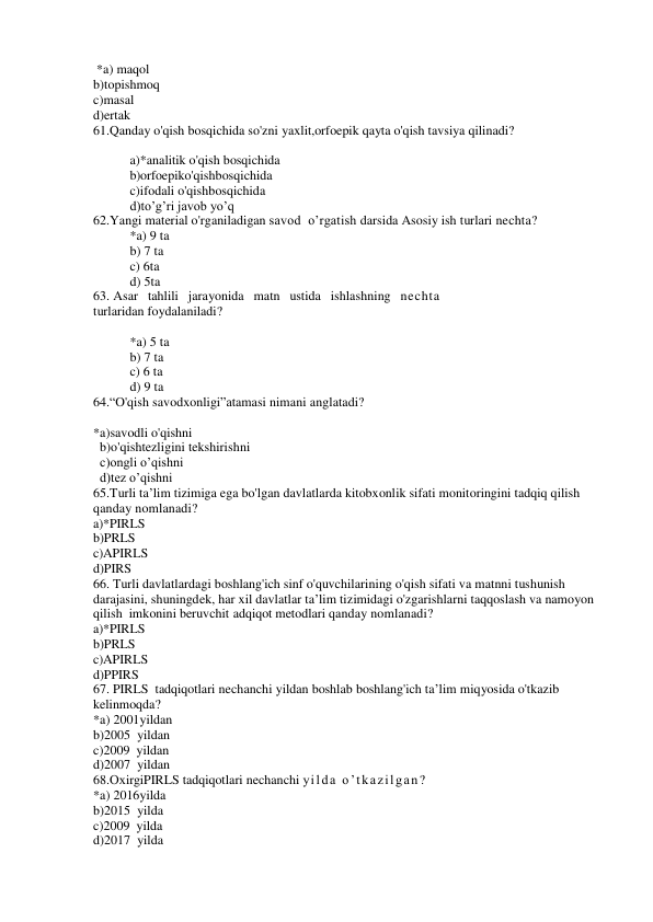  *a) maqol 
b)topishmoq 
c)masal 
d)ertak 
61.Qanday o'qish bosqichida so'zni yaxlit,orfoepik qayta o'qish tavsiya qilinadi? 
 
a)*analitik o'qish bosqichida 
b)orfoepiko'qishbosqichida 
c)ifodali o'qishbosqichida 
d)to’g’ri javob yo’q 
62.Yangi material o'rganiladigan savod  o’rgatish darsida Asosiy ish turlari nechta? 
*a) 9 ta 
b) 7 ta 
c) 6ta 
d) 5ta 
63. Asar   tahlili   jarayonida   matn   ustida   ishlashning   nechta 
turlaridan foydalaniladi? 
 
*a) 5 ta 
b) 7 ta 
c) 6 ta 
d) 9 ta 
64.“O'qish savodxonligi”atamasi nimani anglatadi? 
 
*a)savodli o'qishni   
  b)o'qishtezligini tekshirishni 
  c)ongli o’qishni 
  d)tez o’qishni 
65.Turli ta’lim tizimiga ega bo'lgan davlatlarda kitobxonlik sifati monitoringini tadqiq qilish 
qanday nomlanadi? 
a)*PIRLS 
b)PRLS 
c)APIRLS 
d)PIRS 
66. Turli davlatlardagi boshlang'ich sinf o'quvchilarining o'qish sifati va matnni tushunish 
darajasini, shuningdek, har xil davlatlar ta’lim tizimidagi o'zgarishlarni taqqoslash va namoyon 
qilish  imkonini beruvchit adqiqot metodlari qanday nomlanadi? 
a)*PIRLS 
b)PRLS 
c)APIRLS 
d)PPIRS 
67. PIRLS  tadqiqotlari nechanchi yildan boshlab boshlang'ich ta’lim miqyosida o'tkazib 
kelinmoqda? 
*a) 2001yildan 
b)2005  yildan 
c)2009  yildan 
d)2007  yildan 
68.ОхirgiPIRLS tadqiqotlari nechanchi yilda o’tkazilgan? 
*a) 2016yilda 
b)2015  yilda 
c)2009  yilda 
d)2017  yilda 
