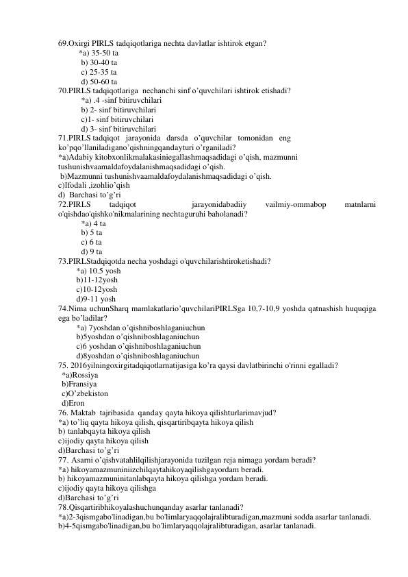 69.Охirgi PIRLS tadqiqotlariga nechta davlatlar ishtirok etgan? 
          *a) 35-50 ta 
b) 30-40 ta 
c) 25-35 ta 
d) 50-60 ta 
70.PIRLS tadqiqotlariga  nechanchi sinf o’quvchilari ishtirok etishadi? 
 
*a) .4 -sinf bitiruvchilari 
b) 2- sinf bitiruvchilari 
c)1- sinf bitiruvchilari 
d) 3- sinf bitiruvchilari 
71.PIRLS tadqiqot   jarayonida   darsda   o’quvchilar   tomonidan   eng   
ko’pqo’llaniladigano’qishningqandayturi o’rganiladi? 
*a)Adabiy kitobxonlikmalakasiniegallashmaqsadidagi o’qish, mazmunni 
tushunishvaamaldafoydalanishmaqsadidagi o’qish. 
 b)Mazmunni tushunishvaamaldafoydalanishmaqsadidagi o’qish. 
c)Ifodali ,izohlio’qish 
d)  Barchasi to’g’ri 
72.PIRLS 
tadqiqot 
 
 
jarayonidabadiiy 
vailmiy-ommabop 
matnlarni 
o'qishdao'qishko'nikmalarining nechtaguruhi baholanadi? 
*a) 4 ta 
b) 5 ta 
c) 6 ta 
d) 9 ta 
73.PIRLStadqiqotda necha yoshdagi o'quvchilarishtiroketishadi? 
*a) 10.5 yosh  
b)11-12yosh 
c)10-12yosh 
d)9-11 yosh 
 
74.Nima uchunSharq mamlakatlario’quvchilariPIRLSga 10,7-10,9 yoshda qatnashish huquqiga 
ega bo’ladilar? 
*a) 7yoshdan o’qishniboshlaganiuchun 
b)5yoshdan o’qishniboshlaganiuchun 
c)6 yoshdan o’qishniboshlaganiuchun 
d)8yoshdan o’qishniboshlaganiuchun 
75. 2016yilningoxirgitadqiqotlarnatijasiga ko’ra qaysi davlatbirinchi o'rinni egalladi? 
*a)Rossiya 
b)Fransiya 
c)O’zbekiston 
d)Eron 
76. Maktab  tajribasida  qanday qayta hikoya qilishturlarimavjud? 
*a) to’liq qayta hikoya qilish, qisqartiribqayta hikoya qilish 
b) tanlabqayta hikoya qilish 
c)ijodiy qayta hikoya qilish 
d)Barchasi to’g’ri 
77. Asarni o’qishvatahlilqilishjarayonida tuzilgan reja nimaga yordam beradi? 
*a) hikoyamazmuniniizchilqaytahikoyaqilishgayordam beradi. 
b) hikoyamazmuninitanlabqayta hikoya qilishga yordam beradi. 
c)ijodiy qayta hikoya qilishga 
d)Barchasi to’g’ri 
78.Qisqartiribhikoyalashuchunqanday asarlar tanlanadi? 
*a)2-3qismgabo'linadigan,bu bo'limlaryaqqolajralibturadigan,mazmuni sodda asarlar tanlanadi. 
b)4-5qismgabo'linadigan,bu bo'limlaryaqqolajralibturadigan, asarlar tanlanadi. 
