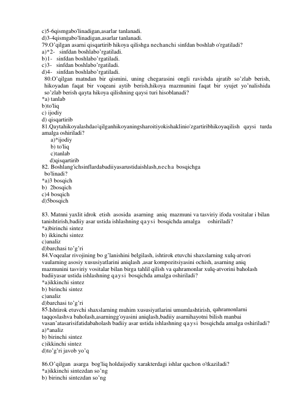 c)5-6qismgabo'linadigan,asarlar tanlanadi. 
d)3-4qismgabo'linadigan,asarlar tanlanadi. 
79.O’qilgan asarni qisqartirib hikoya qilishga nechanchi sinfdan boshlab o'rgatiladi? 
a)*2-   sinfdan boshlabo’rgatiladi. 
b)1-   sinfdan boshlabo’rgatiladi. 
c)3-   sinfdan boshlabo’rgatiladi. 
d)4-   sinfdan boshlabo’rgatiladi. 
80.O’qilgan matndan bir qismini, uning chegarasini ongli ravishda ajratib so’zlab berish, 
hikoyadan faqat bir voqeani aytib berish,hikoya mazmunini faqat bir syujet yo’nalishida 
so’zlab berish qayta hikoya qilishning qaysi turi hisoblanadi? 
*a) tanlab 
b)to'liq 
c) ijodiy  
d) qisqartirib 
81.Qaytahikoyalashdao'qilganhikoyaningsharoitiyokishaklinio'zgartiribhikoyaqilish qaysi turda 
amalga oshiriladi? 
a)*ijodiy  
b) to'liq 
c)tanlab 
     d)qisqartirib 
82. Boshlang'ichsinflardabadiiyasarustidaishlash,necha bosqichga 
bo'linadi? 
*a)3 bosqich 
b)  2bosqich 
c)4 bosqich 
d)5bosqich 
 
83. Matnni yaxlit idrok  etish  asosida  asarning  aniq  mazmuni va tasviriy ifoda vositalar i bilan 
tanishtirish,badiiy asar ustida ishlashning qaysi bosqichda amalga     oshiriladi? 
*a)birinchi sintez 
b) ikkinchi sintez 
c)analiz 
d)barchasi to’g’ri 
84.Voqealar rivojining bo g’lanishini belgilash, ishtirok etuvchi shaxslarning xulq-atvori 
vaularning asosiy xususiyatlarini aniqlash ,asar kompozitsiyasini ochish, asarning aniq 
mazmunini tasviriy vositalar bilan birga tahlil qilish va qahramonlar xulq-atvorini baholash 
badiiyasar ustida ishlashning qaysi bosqichda amalga oshiriladi? 
*a)ikkinchi sintez 
b) birinchi sintez 
c)analiz 
d)barchasi to’g’ri 
85.Ishtirok etuvchi shaxslarning muhim xususiyatlarini umumlashtirish, qahramonlarni 
taqqoslashva baholash,asarningg'oyasini aniqlash,badiiy asarnihayotni bilish manbai 
vasan’atasarisifatidabaholash badiiy asar ustida ishlashning qaysi bosqichda amalga oshiriladi? 
a)*analiz 
b) birinchi sintez 
c)ikkinchi sintez 
d)to’g’ri javob yo’q 
 
86.O’qilgan  asarga  bog'liq holdaijodiy xarakterdagi ishlar qachon o'tkaziladi? 
*a)ikkinchi sintezdan so’ng 
b) birinchi sintezdan so’ng 
