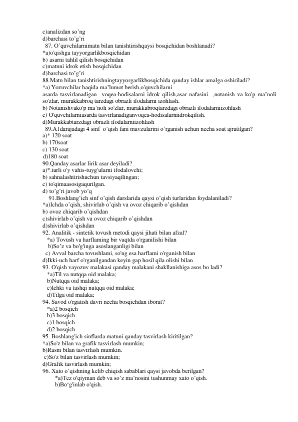 c)analizdan so’ng 
d)barchasi to’g’ri 
87. O’quvchilarnimatn bilan tanishtirishqaysi bosqichidan boshlanadi? 
*a)o'qishga tayyorgarlikbosqichidan 
b) asarni tahlil qilish bosqichidan 
c)matnni idrok etish bosqichidan 
d)barchasi to’g’ri 
88.Matn bilan tanishtirishningtayyorgarlikbosqichida qanday ishlar amalga oshiriladi? 
*a) Yozuvchilar haqida ma’lumot berish,o'quvchilarni 
asarda tasvirlanadigan  voqea-hodisalarni idrok qilish,asar nafasini  ,notanish va ko'p ma’noli 
so'zlar, murakkabroq tarzdagi obrazli ifodalarni izohlash. 
b) Notanishvako'p ma’noli so'zlar, murakkabroqtarzdagi obrazli ifodalarniizohlash 
c) O'quvchilarniasarda tasvirlanadiganvoqea-hodisalarniidrokqilish. 
d)Murakkabtarzdagi obrazli ifodalarniizohlash 
89.A1darajadagi 4 sinf  o’qish fani mavzularini o’rganish uchun necha soat ajratilgan? 
a)* 120 soat 
b) 170soat 
c) 130 soat 
     d)180 soat 
90.Qanday asarlar lirik asar deyiladi? 
a)*.turli o'y vahis-tuyg'ularni ifodalovchi; 
b) sahnalashtirishuchun tavsiyaqilingan; 
c) to'qimaasosigaqurilgan. 
d) to’g’ri javob yo’q 
91.Boshlang’ich sinf o’qish darslarida qaysi o’qish turlaridan foydalaniladi? 
*a)Ichda o’qish, shivirlab o’qish va ovoz chiqarib o’qishdan 
b) ovoz chiqarib o’qishdan 
c)shivirlab o’qish va ovoz chiqarib o’qishdan 
d)shivirlab o’qishdan 
92. Analitik - sintetik tovush metodi qaysi jihati bilan afzal? 
   *a) Tovush va harflaming bir vaqtda o'rganilishi bilan 
b)So’z va bo'g'inga asoslanganligi bilan 
  c) Avval barcha tovushlami, so'ng esa harflami o'rganish bilan 
d)Ikki-uch harf o'rganilgandan keyin gap hosil qila olishi bilan 
93. O'qish vayozuv malakasi qanday malakani shakllanishiga asos bo ladi? 
*a)Til va nutqqa oid malaka; 
b)Nutqqa oid malaka; 
c)Ichki va tashqi nutqqa oid malaka; 
   d)Tilga oid malaka; 
94. Savod o'rgatish davri necha bosqichdan iborat? 
*a)2 bosqich 
   b)3 bosqich 
c)1 bosqich 
d)2 bosqich 
95. Boshlang'ich sinflarda matnni qanday tasvirlash kiritilgan? 
*a)So'z bilan va grafik tasvirlash mumkin; 
b)Rasm bilan tasvirlash mumkin. 
 c)So'z bilan tasvirlash mumkin; 
d)Grafik tasvirlash mumkin; 
96. Xato o’qishning kelib chiqish sabablari qaysi javobda berilgan? 
*a)Tez o'qiyman deb va so’z ma’nosini tushunmay xato o’qish. 
b)Bo‘g'inlab o'qish. 
