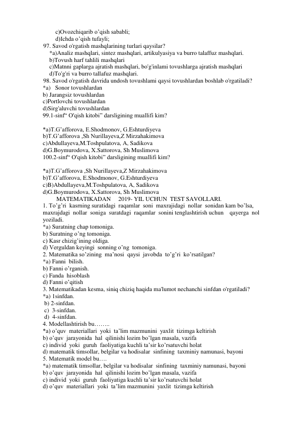 c)Ovozchiqarib o’qish sababli; 
d)Ichda o’qish tufayli; 
97. Savod o'rgatish mashqlarining turlari qaysilar? 
 
*a)Analiz mashqlari, sintez mashqlari, artikulyasiya va burro talaffuz mashqlari. 
b)Tovush harf tahlili mashqlari 
c)Matnni gaplarga ajratish mashqlari, bo'g'inlami tovushlarga ajratish mashqlari 
d)To'g'ri va burro tallafuz mashqlari. 
98. Savod o'rgatish davrida undosh tovushlami qaysi tovushlardan boshlab o'rgatiladi? 
*a)   Sonor tovushlardan 
b) Jarangsiz tovushlardan 
c)Portlovchi tovushlardan 
d)Sirg'aluvchi tovushlardan 
99.1-sinf“ O'qish kitobi” darsligining muallifi kim? 
 
*a)T.G’afforova, E.Shodmonov, G.Eshturdiyeva 
b)T.G’afforova ,Sh Nurillayeva,Z Mirzahakimova 
c)Abdullayeva,M.Toshpulatova, A, Sadikova 
d)G.Boymurodova, X.Sattorova, Sh Muslimova 
100.2-sinf“ O'qish kitobi” darsligining muallifi kim? 
 
 
*a)T.G’afforova ,Sh Nurillayeva,Z Mirzahakimova 
b)T.G’afforova, E.Shodmonov, G.Eshturdiyeva 
c)B)Abdullayeva,M.Toshpulatova, A, Sadikova 
d)G.Boymurodova, X.Sattorova, Sh Muslimova 
         MATEMATIKADAN     2019- YIL UCHUN  TEST SAVOLLARI. 
1. To’g’ri  kasrning suratidagi  raqamlar  soni  maxrajidagi  nollar  sonidan kam bo’lsa, 
maxrajdagi  nollar  soniga  suratdagi  raqamlar  sonini tenglashtirish uchun    qayerga  nol  
yoziladi. 
*a) Suratning chap tomoniga. 
b) Suratning o’ng tomoniga. 
c) Kasr chizig’ining oldiga. 
d) Verguldan keyingi  sonning o’ng  tomoniga. 
2. Matematika so’zining  ma’nosi  qaysi  javobda  to’g’ri  ko’rsatilgan? 
*a) Fanni  bilish. 
b) Fanni o’rganish. 
c) Fanda  hisoblash 
d) Fanni o’qitish 
3. Matematikadan kesma, siniq chiziq haqida ma'lumot nechanchi sinfdan o'rgatiladi? 
*a) 1sinfdan. 
 b) 2-sinfdan. 
 c)  3-sinfdan. 
 d)  4-sinfdan. 
4. Modellashtirish bu…….. 
*a) o’quv  materiallari  yoki  ta’lim mazmunini  yaxlit  tizimga keltirish 
b) o’quv  jarayonida  hal  qilinishi lozim bo’lgan masala, vazifa 
c) individ  yoki  guruh  faoliyatiga kuchli ta’sir ko’rsatuvchi holat 
d) matematik timsollar, belgilar va hodisalar  sinfining  taxminiy namunasi, bayoni 
5. Matematik model bu…. 
*a) matematik timsollar, belgilar va hodisalar  sinfining  taxminiy namunasi, bayoni 
b) o’quv  jarayonida  hal  qilinishi lozim bo’lgan masala, vazifa 
c) individ  yoki  guruh  faoliyatiga kuchli ta’sir ko’rsatuvchi holat 
d) o’quv  materiallari  yoki  ta’lim mazmunini  yaxlit  tizimga keltirish 
