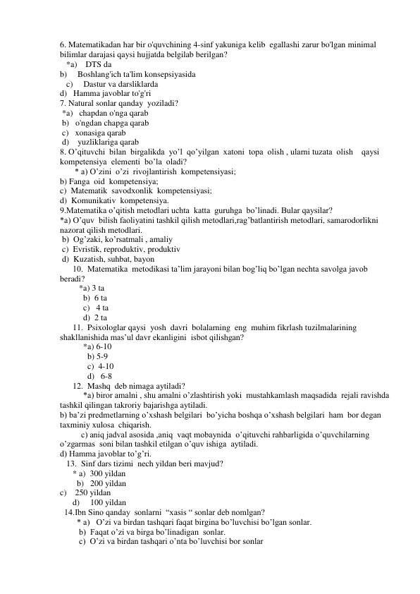 6. Matematikadan har bir o'quvchining 4-sinf yakuniga kelib  egallashi zarur bo'lgan minimal 
bilimlar darajasi qaysi hujjatda belgilab berilgan? 
   *a)    DTS da 
b)     Boshlang'ich ta'lim konsepsiyasida 
   c)     Dastur va darsliklarda 
d)   Hamma javoblar to'g'ri 
7. Natural sonlar qanday  yoziladi?  
 *a)   chapdan o'nga qarab 
 b)   o'ngdan chapga qarab 
 c)   xonasiga qarab 
 d)    yuzliklariga qarab  
8. O’qituvchi  bilan  birgalikda  yo’l  qo’yilgan  xatoni  topa  olish , ularni tuzata  olish    qaysi  
kompetensiya  elementi  bo’la  oladi? 
       * a) O’zini  o’zi  rivojlantirish  kompetensiyasi; 
b) Fanga  oid  kompetensiya; 
c)  Matematik  savodxonlik  kompetensiyasi; 
d)  Komunikativ  kompetensiya.  
 
9.Matematika o’qitish metodlari uchta  katta  guruhga  bo’linadi. Bular qaysilar? 
*a) O’quv  bilish faoliyatini tashkil qilish metodlari,rag’batlantirish metodlari, samarodorlikni 
nazorat qilish metodlari. 
 b)  Og’zaki, ko’rsatmali , amaliy 
 c)  Evristik, reproduktiv, produktiv 
 d)  Kuzatish, suhbat, bayon  
      10.  Matematika  metodikasi ta’lim jarayoni bilan bog’liq bo’lgan nechta savolga javob  
beradi? 
         *a) 3 ta  
           b)  6 ta  
           c)   4 ta  
           d)  2 ta 
      11.  Psixologlar qaysi  yosh  davri  bolalarning  eng  muhim fikrlash tuzilmalarining  
shakllanishida mas’ul davr ekanligini  isbot qilishgan? 
           *a) 6-10 
             b) 5-9 
             c)  4-10 
             d)   6-8 
      12.  Mashq  deb nimaga aytiladi? 
           *a) biror amalni , shu amalni o’zlashtirish yoki  mustahkamlash maqsadida  rejali ravishda  
tashkil qilingan takroriy bajarishga aytiladi. 
b) ba’zi predmetlarning o’xshash belgilari  bo’yicha boshqa o’xshash belgilari  ham  bor degan  
taxminiy xulosa  chiqarish. 
          c) aniq jadval asosida ,aniq  vaqt mobaynida  o’qituvchi rahbarligida o’quvchilarning 
o’zgarmas  soni bilan tashkil etilgan o’quv ishiga  aytiladi. 
d) Hamma javoblar to’g’ri. 
   13.  Sinf dars tizimi  nech yildan beri mavjud? 
      * a)  300 yildan 
        b)   200 yildan 
c)    250 yildan 
      d)     100 yildan 
  14.Ibn Sino qanday  sonlarni  “xasis “ sonlar deb nomlgan? 
        * a)   O’zi va birdan tashqari faqat birgina bo’luvchisi bo’lgan sonlar. 
         b)  Faqat o’zi va birga bo’linadigan  sonlar. 
         c)  O’zi va birdan tashqari o’nta bo’luvchisi bor sonlar 
