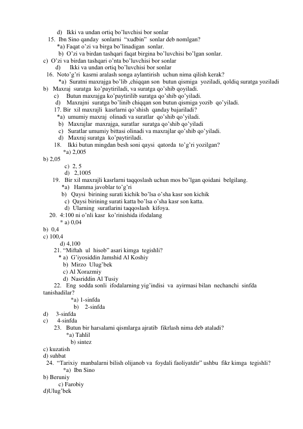          d)   Ikki va undan ortiq bo’luvchisi bor sonlar 
   15.  Ibn Sino qanday  sonlarni  “xudbin”  sonlar deb nomlgan? 
         *a) Faqat o’zi va birga bo’linadigan  sonlar. 
          b)  O’zi va birdan tashqari faqat birgina bo’luvchisi bo’lgan sonlar. 
c)  O’zi va birdan tashqari o’nta bo’luvchisi bor sonlar 
        d)      Ikki va undan ortiq bo’luvchisi bor sonlar 
  16.  Noto’g’ri  kasrni aralash songa aylantirish  uchun nima qilish kerak? 
          *a)  Suratni maxrajga bo’lib ,chiqqan son  butun qismiga  yoziladi, qoldiq suratga yoziladi 
b)   Maxraj  suratga  ko’paytiriladi, va suratga qo’shib qoyiladi. 
       c)     Butun maxrajga ko’paytirilib suratga qo’shib qo’yiladi. 
        d)    Maxrajni  suratga bo’linib chiqqan son butun qismiga yozib  qo’yiladi. 
       17. Bir  xil maxrajli  kasrlarni qo’shish  qanday bajariladi? 
         *a)  umumiy maxraj  olinadi va suratlar  qo’shib qo’yiladi. 
          b)   Maxrajlar  maxrajga, suratlar  suratga qo’shib qo’yiladi 
          c)   Suratlar umumiy bittasi olinadi va maxrajlar qo’shib qo’yiladi. 
          d)   Maxraj suratga  ko’paytiriladi. 
       18.    Ikki butun mingdan besh soni qaysi  qatorda  to’g’ri yozilgan? 
             *a) 2,005 
b) 2,05 
              c)  2, 5 
              d)   2,1005 
      19.   Bir xil maxrajli kasrlarni taqqoslash uchun mos bo’lgan qoidani  belgilang. 
            *a)   Hamma javoblar to’g’ri 
            b)   Qaysi  birining surati kichik bo’lsa o’sha kasr son kichik 
              c)  Qaysi birining surati katta bo’lsa o’sha kasr son katta. 
              d)  Ularning  suratlarini taqqoslash  kifoya. 
    20.  4:100 ni o’nli kasr  ko’rinishida ifodalang 
           * a) 0,04 
b)  0,4 
c) 100,4 
           d) 4,100 
       21. “Miftah  ul  hisob” asari kimga  tegishli? 
          * a)  G’iyosiddin Jamshid Al Koshiy 
             b)  Mirzo  Ulug’bek 
             c) Al Xorazmiy 
             d)  Nasriddin Al Tusiy 
       22.   Eng  sodda sonli  ifodalarning yig’indisi  va  ayirmasi bilan  nechanchi  sinfda  
tanishadilar? 
                  *a) 1-sinfda 
                    b)    2-sinfda 
d)     3-sinfda 
c)      4-sinfda 
       23.   Butun bir harsalarni qismlarga ajratib  fikrlash nima deb ataladi? 
               *a) Tahlil 
                  b) sintez 
c) kuzatish 
d) suhbat 
  24.  “Tarixiy  manbalarni bilish olijanob va  foydali faoliyatdir” ushbu  fikr kimga  tegishli? 
             *a)  Ibn Sino 
b) Beruniy 
          c) Farobiy 
d)Ulug’bek 
