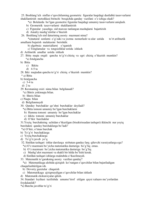  25. Boshlang’ich  sinflar o’quvchilarning geometric  figuralar haqidagi dastlabki tasavvurlarni  
shakllantirish  metodikasi birinchi  bosqichda qanday  vazifani  o’z ichiga oladi? 
          *a)  Bolalarda  bo’lgan geometric figuralar haqidagi umumiy tasavvurlarni aniqlash. 
        b)  Geometrik  tasavvurlarni  shakllantirish 
        c)  Figuralar  yasashga  oid maxsus tanlangan mashqlarni  bajartirish 
        d)  Amaliy mashg’ulotlar o’tkazish 
 26.  Boshlang’ich sinf daturining asosiy  mazmuni nima? 
          *a)natural  sonlarni  o’g’zaki va yozma  nomerlash va ular  ustida       to’rt arifmetik  
amallarni bajarish  malakasini  berishdir.  
          b) algebraic  materiallarni    o’rganish 
          c) Tenglamalar  va  tengsizliklar ustida  ishlash 
d)  Arifmetik  amallar  ustida  ishlash  
27.  Bitta  nuqta  orqali   qancha  to’g’ri chiziq  va  egri  chiziq  o’tkazish  mumkin? 
       *a) Istalgancha  
b)  Bitta 
        c)    Ikkita 
        d)   4-5 ta 
28. Ikki  nuqtadan qancha to’g’ri  chiziq  o’tkazish  mumkin? 
 * a) Bitta 
b) Istalgancha 
   c)  3-4 ta  
  d)  2 ta 
29. Kesmaning oxiri  nima bilan  belgilanadi? 
   *a) Shtrix yokinuqta bilan. 
   b)  Shtrix bilan 
c) Nuqta  bilan 
  d)  Belgilanmaydi 
30.  Qanday  burchaklar  qo’shni  burchaklar  deyiladi? 
   *a) Bitta tomoni umumiy bo’lgan burchaklarni  
     b)  Hamma tomoni  umumiy  bo’lgan burchaklar 
     c)  ikkita  tomoni  umumiy burchaklar 
     d)  O’tkir  burchaklar 
31.Yoyiq  burchakning  uchidan o’tkazilgan (bisektrissadan tashqari) ikkinchi  nur yoyiq 
burchakni  qanday burchaklarga bo’ladi? 
 *a) O’tkir, o’tmas burchak 
b)  To’g’ri  burchaklarga 
c)  Yoyiq burchaklarga 
d)   To’g’ri javob  yo’q 
 32. Sinfdan tashqari  ishlar darslarga  nisbatan qanday farq  qiluvchi xusuiyatlarga ega? 
   *a) O’z mazmuni bo’yicha matematika dasturiga  bo’g’liq  emas. 
    b)  O’z mazmuni  bo’yicha matematika dasturiga  bo’g’liq 
    c)   Mashg’ulot mazmuni va shakli bir hilda bo’lishi kerak. 
    d) Sinfdan tashqari ishlarga maktabda o’tkazilmaydi. 
33.  Matematik to’garakning asosiy  vazifasi qanday? 
   *a)   Matematikaga alohida qiziqish  ko’rsatgan o’quvchilar bilan bajariladigan  
chuqurlashtirilgan ish. 
   b)  Devoriy gazetalar  chiqarish 
   c)   Matematikaga  qiziqmaydigan o’quvchilar bilan ishlash 
d)   Matematik ekskursiyalar qilish. 
34. Standart  loyihasi  tuzilishda   umume’tirof   etilgan  qaysi xalқaro me’yorlardan 
foydalanildi? 
*a) Barcha javoblar to’g’ri 
