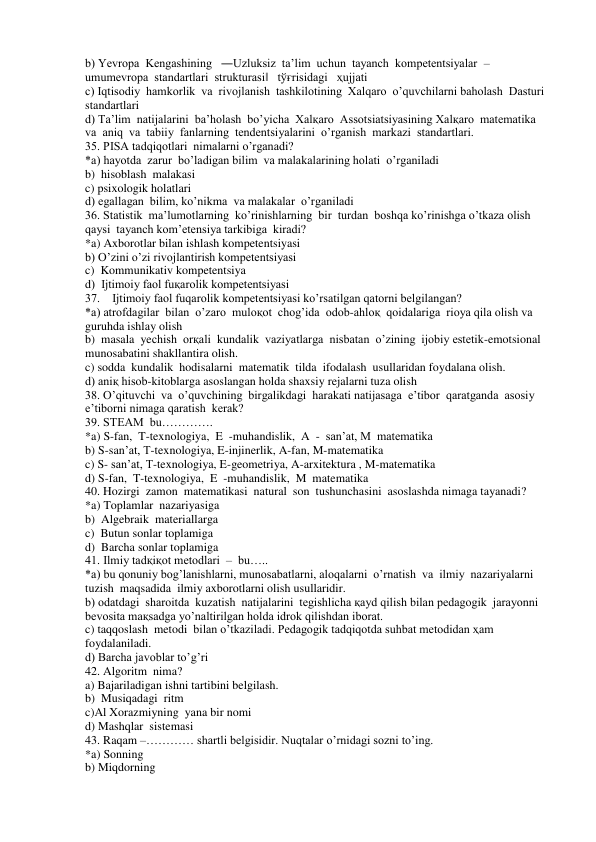 b) Yevropa  Kengashining   ―Uzluksiz  ta’lim  uchun  tayanch  kompetentsiyalar  –
umumevropa  standartlari  strukturasi‖   tўғrisidagi   ҳujjati 
c) Iqtisodiy  hamkorlik  va  rivojlanish  tashkilotining  Xalqaro  o’quvchilarni baholash  Dasturi  
standartlari 
d) Ta’lim  natijalarini  ba’holash  bo’yicha  Xalқaro  Assotsiatsiyasining Xalқaro  matematika  
va  aniq  va  tabiiy  fanlarning  tendentsiyalarini  o’rganish  markazi  standartlari. 
35. PISA tadqiqotlari  nimalarni o’rganadi? 
*a) hayotda  zarur  bo’ladigan bilim  va malakalarining holati  o’rganiladi 
b)  hisoblash  malakasi 
c) psixologik holatlari 
d) egallagan  bilim, ko’nikma  va malakalar  o’rganiladi 
36. Statistik  ma’lumotlarning  ko’rinishlarning  bir  turdan  boshqa ko’rinishga o’tkaza olish 
qaysi  tayanch kom’etensiya tarkibiga  kiradi? 
*a) Axborotlar bilan ishlash kompetentsiyasi 
b) O’zini o’zi rivojlantirish kompetentsiyasi 
c)  Kommunikativ kompetentsiya 
d)  Ijtimoiy faol fuқarolik kompetentsiyasi 
37.    Ijtimoiy faol fuqarolik kompetentsiyasi ko’rsatilgan qatorni belgilangan? 
*a) atrofdagilar  bilan  o’zaro  muloқot  chog’ida  odob-ahloқ  qoidalariga  rioya qila olish va 
guruhda ishlay olish 
b)  masala  yechish  orқali  kundalik  vaziyatlarga  nisbatan  o’zining  ijobiy estetik-emotsional 
munosabatini shakllantira olish. 
c) sodda  kundalik  hodisalarni  matematik  tilda  ifodalash  usullaridan foydalana olish. 
d) aniқ hisob-kitoblarga asoslangan holda shaxsiy rejalarni tuza olish 
38. O’qituvchi  va  o’quvchining  birgalikdagi  harakati natijasaga  e’tibor  qaratganda  asosiy 
e’tiborni nimaga qaratish  kerak? 
39. STEAM  bu…………. 
*a) S-fan,  T-texnologiya,  E  -muhandislik,  A  -  san’at, M  matematika 
b) S-san’at, T-texnologiya, E-injinerlik, A-fan, M-matematika 
c) S- san’at, T-texnologiya, E-geometriya, A-arxitektura , M-matematika 
d) S-fan,  T-texnologiya,  E  -muhandislik,  M  matematika  
40. Hozirgi  zamon  matematikasi  natural  son  tushunchasini  asoslashda nimaga tayanadi? 
*a) Toplamlar  nazariyasiga 
b)  Algebraik  materiallarga 
c)  Butun sonlar toplamiga 
d)  Barcha sonlar toplamiga 
41. Ilmiy tadқiқot metodlari  –  bu….. 
*a) bu qonuniy bog’lanishlarni, munosabatlarni, aloqalarni  o’rnatish  va  ilmiy  nazariyalarni  
tuzish  maqsadida  ilmiy axborotlarni olish usullaridir. 
b) odatdagi  sharoitda  kuzatish  natijalarini  tegishlicha қayd qilish bilan pedagogik  jarayonni  
bevosita maқsadga yo’naltirilgan holda idrok qilishdan iborat. 
c) taqqoslash  metodi  bilan o’tkaziladi. Pedagogik tadqiqotda suhbat metodidan ҳam 
foydalaniladi. 
d) Barcha javoblar to’g’ri 
42. Algoritm  nima? 
a) Bajariladigan ishni tartibini belgilash. 
b)  Musiqadagi  ritm 
c)Al Xorazmiyning  yana bir nomi 
d) Mashqlar  sistemasi 
43. Raqam –………… shartli belgisidir. Nuqtalar o’rnidagi sozni to’ing. 
*a) Sonning 
b) Miqdorning 
