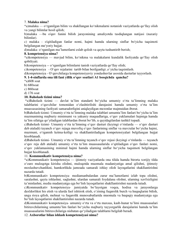  
7. Malaka nima? 
*a)malaka — o‘rganilgan bilim va shakllangan ko‘nikmalarni notanish vaziyatlarda qo‘llay olish 
va yangi bilimlar hosil qilish; 
b)malaka —bu o'quv fanini bilish jarayonining amaliyotda tasdiqlangan natijasi (nazariy 
bilimlar). 
c) malaka - o'qitiladigan fanlar nomi, hajmi hamda ularning sinflar bo'yicha taqsimoti 
belgilangan me'yoriy hujjat. 
d)malaka- o‘rganilgan ma’lumotlarni eslab qolish va qayta tushuntirib berish; 
8. kompetensiya nima? 
*a)kompetensiya — mavjud bilim, ko‘nikma va malakalarni kundalik faoliyatda qo‘llay olish 
qobiliyati. 
b)kompetensiya -- o‘rganilgan bilimlarni tanish vaziyatlarda qo‘llay olish; 
c)kompetensiya   - O`quv rejalarini  tartib bilan berilganligi ,o`yicha taqsimlash. 
d)kompetensiya - O`quvchilarga kompetensiyaviy yondashuvlar asosida dasturlar tayyorlash. 
9. 1-4-sinflarda ona tili fani yillik o‘quv soatlari A1 bosqichda  qancha? 
*a)608 soat 
b) 680soat 
c) 860soat 
d) 176 soat 
10. Baholash tizimi nima? 
 *a)Baholash tizimi — davlat ta’lim standarti bo‘yicha umumiy o‘rta ta’limning malaka 
talablarini o‘quvchilar tomonidan o‘zlashtirilishi darajasini hamda umumiy o‘rta ta’lim 
muassasasining faoliyati samaradorligini aniqlaydigan mezonlar majmuidan iborat. 
b)Baholash tizimi- Umumiy o‘rta ta’limning malaka talablari umumta’lim fanlari bo‘yicha ta’lim 
mazmunining majburiy minimumi va yakuniy maqsadlariga, o‘quv yuklamalari hajmiga hamda 
ta’lim sifatiga qo‘yiladigan talablardan iborat bo‘lib, u quyidagilardan tashkil topadi. 
c)Baholash tizimi- Umumiy o‘rta ta’limning o‘quv dasturi (keyingi o‘rinlarda — o‘quv dasturi 
deb ataladi) tayanch o‘quv rejaga muvofiq o‘quv fanlarining sinflar va mavzular bo‘yicha hajmi, 
mazmuni, o‘rganish ketma-ketligi va shakllantiriladigan kompetensiyalari belgilangan hujjat 
hisoblanadi. 
d)Baholash tizimi- Umumiy o‘rta ta’limning tayanch o‘quv rejasi (keyingi o‘rinlarda — tayanch 
o‘quv reja deb ataladi) umumiy o‘rta ta’lim muassasalarida o‘qitiladigan o‘quv fanlari nomi, 
o‘quv yuklamasining minimal hajmi hamda ularning sinflar bo‘yicha taqsimoti belgilangan 
hujjat hisoblanadi. 
11. Kommunikativ kompetensiya nima? 
*a)Kommunikativ kompetensiya — ijtimoiy vaziyatlarda ona tilida hamda birorta xorijiy tilda 
o‘zaro muloqotga kirisha olishni, muloqotda muomala madaniyatiga amal qilishni, ijtimoiy 
moslashuvchanlikni, hamkorlikda jamoada samarali ishlay olish layoqatlarini shakllantirishni 
nazarda tutadi. 
b)Kommunikativ kompetensiya- mediamanbalardan zarur ma’lumotlarni izlab topa olishni, 
saralashni, qayta ishlashni, saqlashni, ulardan samarali foydalana olishni, ularning xavfsizligini 
ta’minlashni, media madaniyatga ega bo‘lish layoqatlarini shakllantirishni nazarda tutadi. 
c)Kommunikativ kompetensiya- jamiyatda bo‘layotgan voqea, hodisa va jarayonlarga 
daxldorlikni his etish va ularda faol ishtirok etish, o‘zining fuqarolik burch va huquqlarini bilish, 
unga rioya qilish, mehnat va fuqarolik munosabatlarida muomala va huquqiy madaniyatga ega 
bo‘lish layoqatlarini shakllantirishni nazarda tutadi. 
d)Kommunikativ kompetensiya- umumiy o‘rta va o‘rta maxsus, kasb-hunar ta’limi muassasalari 
bitiruvchilarining umumta’lim fanlari bo‘yicha majburiy tayyorgarlik darajalarini hamda ta’lim 
muassasalarini bitiruvchilariga nisbatan qo‘yiladigan talablarni belgilab beradi.  
12. Axborotlar bilan ishlash kompetensiyasi nima? 
