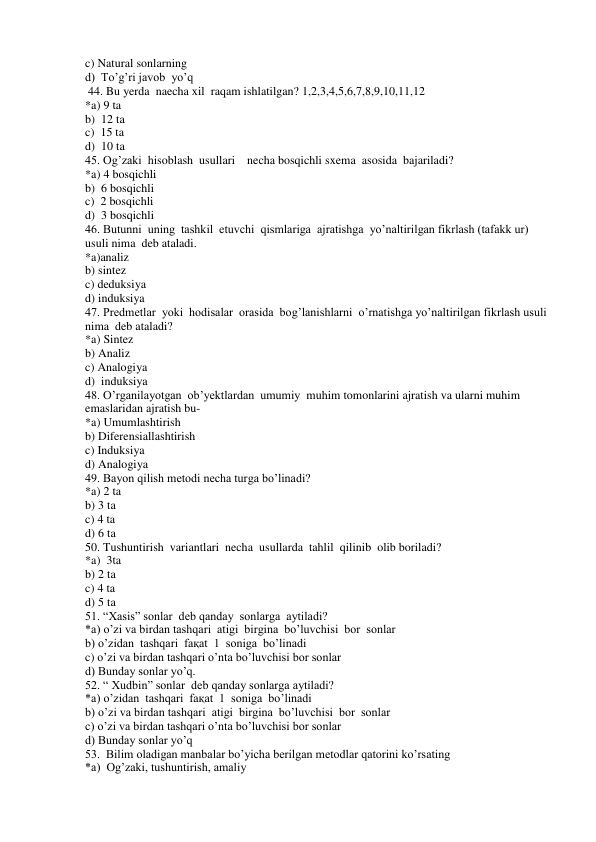 c) Natural sonlarning 
d)  To’g’ri javob  yo’q 
 44. Bu yerda  naecha xil  raqam ishlatilgan? 1,2,3,4,5,6,7,8,9,10,11,12 
*a) 9 ta 
b)  12 ta 
c)  15 ta 
d)  10 ta 
45. Og’zaki  hisoblash  usullari    necha bosqichli sxema  asosida  bajariladi? 
*a) 4 bosqichli 
b)  6 bosqichli 
c)  2 bosqichli 
d)  3 bosqichli 
46. Butunni  uning  tashkil  etuvchi  qismlariga  ajratishga  yo’naltirilgan fikrlash (tafakk ur) 
usuli nima  deb ataladi. 
*a)analiz 
b) sintez 
c) deduksiya 
d) induksiya 
47. Predmetlar  yoki  hodisalar  orasida  bog’lanishlarni  o’rnatishga yo’naltirilgan fikrlash usuli  
nima  deb ataladi? 
*a) Sintez 
b) Analiz  
c) Analogiya 
d)  induksiya 
48. O’rganilayotgan  ob’yektlardan  umumiy  muhim tomonlarini ajratish va ularni muhim 
emaslaridan ajratish bu- 
*a) Umumlashtirish  
b) Diferensiallashtirish 
c) Induksiya 
d) Analogiya 
49. Bayon qilish metodi necha turga bo’linadi? 
*a) 2 ta 
b) 3 ta  
c) 4 ta 
d) 6 ta 
50. Tushuntirish  variantlari  necha  usullarda  tahlil  qilinib  olib boriladi? 
*a)  3ta 
b) 2 ta  
c) 4 ta  
d) 5 ta 
51. “Xasis” sonlar  deb qanday  sonlarga  aytiladi? 
*a) o’zi va birdan tashqari  atigi  birgina  bo’luvchisi  bor  sonlar  
b) o’zidan  tashqari  faқat  1  soniga  bo’linadi 
c) o’zi va birdan tashqari o’nta bo’luvchisi bor sonlar 
d) Bunday sonlar yo’q. 
52. “ Xudbin” sonlar  deb qanday sonlarga aytiladi? 
*a) o’zidan  tashqari  faқat  1  soniga  bo’linadi 
b) o’zi va birdan tashqari  atigi  birgina  bo’luvchisi  bor  sonlar 
c) o’zi va birdan tashqari o’nta bo’luvchisi bor sonlar 
d) Bunday sonlar yo’q 
53.  Bilim oladigan manbalar bo’yicha berilgan metodlar qatorini ko’rsating 
*a)  Og’zaki, tushuntirish, amaliy 
