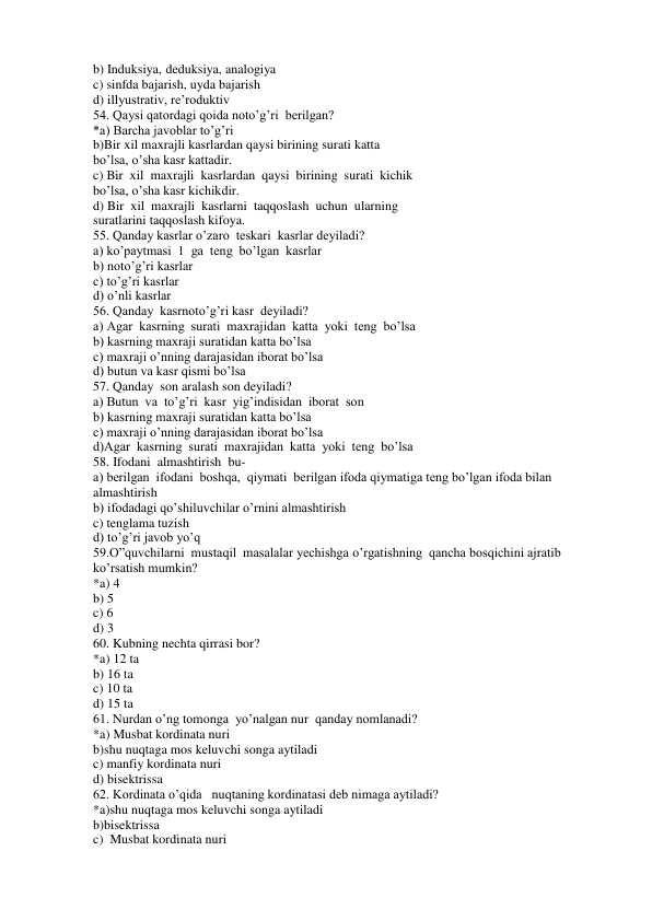 b) Induksiya, deduksiya, analogiya 
c) sinfda bajarish, uyda bajarish 
d) illyustrativ, re’roduktiv 
54. Qaysi qatordagi qoida noto’g’ri  berilgan? 
*a) Barcha javoblar to’g’ri 
b)Bir xil maxrajli kasrlardan qaysi birining surati katta  
bo’lsa, o’sha kasr kattadir. 
c) Bir  xil  maxrajli  kasrlardan  qaysi  birining  surati  kichik  
bo’lsa, o’sha kasr kichikdir. 
d) Bir  xil  maxrajli  kasrlarni  taqqoslash  uchun  ularning  
suratlarini taqqoslash kifoya. 
55. Qanday kasrlar o’zaro  teskari  kasrlar deyiladi? 
a) ko’paytmasi  1  ga  teng  bo’lgan  kasrlar  
b) noto’g’ri kasrlar 
c) to’g’ri kasrlar 
d) o’nli kasrlar 
56. Qanday  kasrnoto’g’ri kasr  deyiladi? 
a) Agar  kasrning  surati  maxrajidan  katta  yoki  teng  bo’lsa 
b) kasrning maxraji suratidan katta bo’lsa 
c) maxraji o’nning darajasidan iborat bo’lsa 
d) butun va kasr qismi bo’lsa 
57. Qanday  son aralash son deyiladi? 
a) Butun  va  to’g’ri  kasr  yig’indisidan  iborat  son 
b) kasrning maxraji suratidan katta bo’lsa 
c) maxraji o’nning darajasidan iborat bo’lsa 
d)Agar  kasrning  surati  maxrajidan  katta  yoki  teng  bo’lsa 
58. Ifodani  almashtirish  bu- 
a) berilgan  ifodani  boshqa,  qiymati  berilgan ifoda qiymatiga teng bo’lgan ifoda bilan 
almashtirish  
b) ifodadagi qo’shiluvchilar o’rnini almashtirish 
c) tenglama tuzish 
d) to’g’ri javob yo’q 
59.O”quvchilarni  mustaqil  masalalar yechishga o’rgatishning  qancha bosqichini ajratib 
ko’rsatish mumkin? 
*a) 4  
b) 5  
c) 6 
d) 3 
60. Kubning nechta qirrasi bor? 
*a) 12 ta 
b) 16 ta 
c) 10 ta 
d) 15 ta 
61. Nurdan o’ng tomonga  yo’nalgan nur  qanday nomlanadi? 
*a) Musbat kordinata nuri 
b)shu nuqtaga mos keluvchi songa aytiladi 
c) manfiy kordinata nuri 
d) bisektrissa 
62. Kordinata o’qida   nuqtaning kordinatasi deb nimaga aytiladi? 
*a)shu nuqtaga mos keluvchi songa aytiladi 
b)bisektrissa 
c)  Musbat kordinata nuri 
