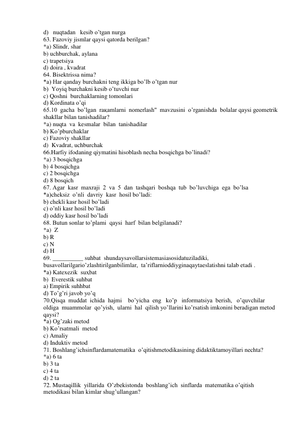 d)   nuqtadan   kesib o’tgan nurga 
63. Fazoviy jismlar qaysi qatorda berilgan? 
*a) Slindr, shar 
b) uchburchak, aylana 
c) trapetsiya 
d) doira , kvadrat 
64. Bisektrissa nima? 
*a) Har qanday burchakni teng ikkiga bo’lb o’tgan nur 
b)  Yoyiq burchakni kesib o’tuvchi nur 
c) Qoshni  burchaklarning tomonlari 
d) Kordinata o’qi 
65.10  gacha  bo’lgan  raқamlarni  nomerlash"  mavzusini  o’rganishda  bolalar qaysi geometrik 
shakllar bilan tanishadilar? 
*a) nuqta  va  kesmalar  bilan  tanishadilar 
b) Ko’pburchaklar 
c) Fazoviy shakllar 
d)  Kvadrat, uchburchak 
66.Harfiy ifodaning qiymatini hisoblash necha bosqichga bo’linadi? 
*a) 3 bosqichga 
b) 4 bosqichga 
c) 2 bosqichga 
d) 8 bosqich 
67. Agar  kasr  maxraji  2  va  5  dan  tashqari  boshqa  tub  bo’luvchiga  ega  bo’lsa 
*a)cheksiz  o’nli  davriy  kasr  hosil bo’ladi: 
b) chekli kasr hosil bo’ladi 
c) o’nli kasr hosil bo’ladi 
d) oddiy kasr hosil bo’ladi 
68. Butun sonlar to’plami  qaysi  harf  bilan belgilanadi? 
*a)  Z 
b) R 
c) N 
d) H 
69. __________ suhbat  shundaysavollarsistemasiasosidatuziladiki,  
busavollarilgario’zlashtirilganbilimlar,  ta’riflarnioddiyginaqaytaeslatishni talab etadi . 
*a) Katexezik  suҳbat 
b)  Everestik suhbat 
a) Empirik suhhbat 
d) To’g’ri javob yo’q 
70.Qisqa  muddat  ichida  hajmi    bo’yicha  eng   ko’p   informatsiya  berish,   o’quvchilar  
oldiga  muammolar  qo’yish,  ularni  hal  qilish yo’llarini ko’rsatish imkonini beradigan metod 
qaysi? 
*a) Og’zaki metod 
b) Ko’rsatmali  metod 
c) Amaliy 
d) Induktiv metod 
71. Boshlang’ichsinflardamatematika  o’qitishmetodikasining didaktiktamoyillari nechta? 
*a) 6 ta 
b) 3 ta 
c) 4 ta 
d) 2 ta 
72. Mustaqillik  yillarida  O’zbekistonda  boshlang’ich  sinflarda  matematika o’qitish 
metodikasi bilan kimlar shug’ullangan? 
