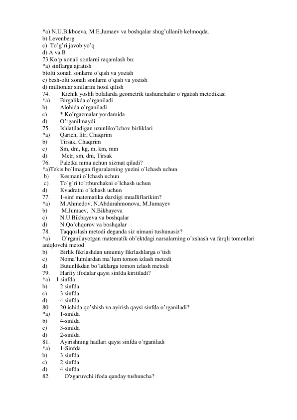 *a) N.U.Bikboeva, M.E.Jumaev va boshqalar shug’ullanib kelmoqda. 
b) Levenberg 
c)  To’g’ri javob yo’q 
d) A va B 
73.Ko‘p xonali sonlarni raqamlash bu:  
 
*a) sinflarga ajratish  
b)olti xonali sonlarni o‘qish va yozish 
 
c) besh-olti xonali sonlarni o‘qish va yozish  
d) millionlar sinflarini hosil qilish 
74. 
 Kichik yoshli bоlаlаrdа gеоmеtrik tushunchаlаr o’rgаtish mеtоdikаsi 
*a) 
Birgаlikdа o’rgаnilаdi 
b) 
Аlоhidа o’rgаnilаdi 
c) 
* Ko’rgаzmаlаr yordаmidа 
d) 
O’rgаnilmаydi 
75. 
Ishlаtilаdigаn uzunliko’lchov birliklаri 
*a) 
Qаrich, litr, Chаqirim 
b) 
Tirsаk, Chаqirim 
c) 
Sm, dm, kg, m, km, mm 
d) 
 Mеtr, sm, dm, Tirsаk 
76. 
Paletka nima uchun xizmat qiladi? 
*a)Tekis bo`lmagan figuralarning yuzini o`lchash uchun  
 b) 
Kesmani o`lchash uchun  
 c) 
To`g`ri to`rtburchakni o`lchash uchun 
d) 
Kvadratni o`lchash uchun 
77. 
1-sinf matematika darsligi mualliflarikim? 
*a) 
M.Ahmedov, N.Abdurahmonova, M.Jumayev 
b) 
 M.Jumaev,  N.Bikbayeva 
c) 
N.U.Bikbayeva va boshqalar 
d) 
N.Qo’chqorov va boshqalar 
78. 
Taqqoslash metodi deganda siz nimani tushunasiz? 
*a) 
 O’rganilayotgan matematik ob’ektdagi narsalarning o’xshash va farqli tomonlari 
aniqlovchi metod 
b) 
Birlik fikrlashdan umumiy fikrlashlarga o’tish 
c) 
Noma’lumlardan ma’lum tomon izlash metodi 
d) 
Butunlikdan bo’laklarga tomon izlash metodi 
79. 
Harfiy ifodalar qaysi sinfda kiritiladi? 
*a)    1 sinfda 
b) 
2 sinfda 
c) 
3 sinfda 
d) 
4 sinfda 
80. 
20 ichida qo’shish va ayirish qaysi sinfda o’rganiladi? 
*a) 
1-sinfda 
b) 
4-sinfda 
c) 
3-sinfda  
d) 
2-sinfda  
81. 
Ayirishning hadlari qaysi sinfda o’rganiladi 
*a) 
1-Sinfda  
b) 
3 sinfda 
c) 
2 sinfda 
d) 
4 sinfda 
82. 
   O'zgaruvchi ifoda qanday tushuncha? 
