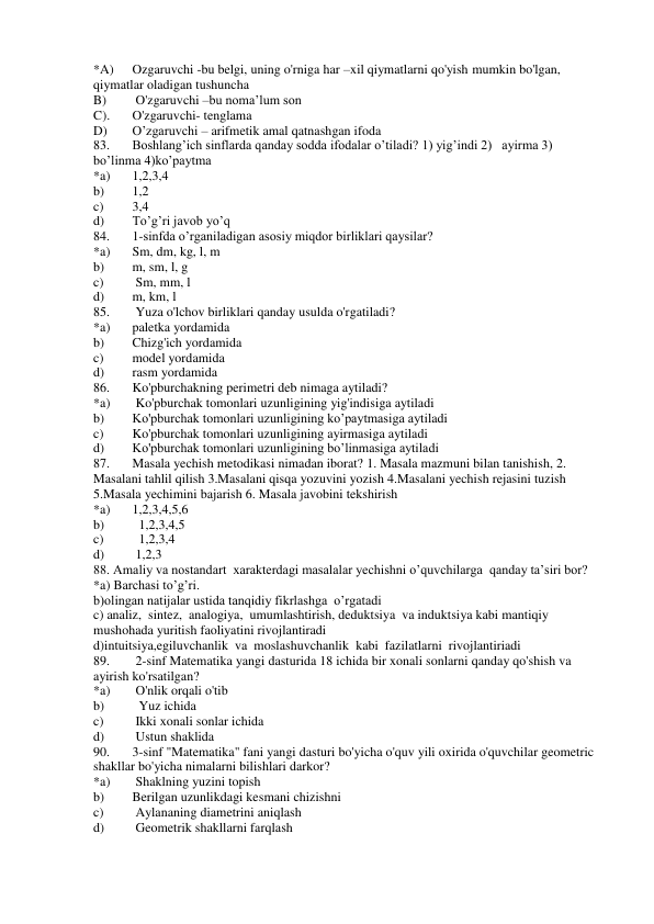 *A) 
Ozgaruvchi -bu belgi, uning o'rniga har –xil qiymatlarni qo'yish mumkin bo'lgan, 
qiymatlar oladigan tushuncha  
B) 
 O'zgaruvchi –bu noma’lum son  
C). 
O'zgaruvchi- tenglama 
D) 
O’zgaruvchi – arifmetik amal qatnashgan ifoda 
83. 
Boshlang’ich sinflarda qanday sodda ifodalar o’tiladi? 1) yig’indi 2)   ayirma 3)   
bo’linma 4)ko’paytma  
*a) 
1,2,3,4 
b) 
1,2 
c) 
3,4 
d) 
To’g’ri javob yo’q 
84. 
1-sinfda o’rganiladigan asosiy miqdor birliklari qaysilar? 
*a) 
Sm, dm, kg, l, m  
b) 
m, sm, l, g  
c) 
 Sm, mm, l  
d) 
m, km, l  
85. 
 Yuza o'lchov birliklari qanday usulda o'rgatiladi?  
*a) 
paletka yordamida    
b) 
Chizg'ich yordamida   
c) 
model yordamida 
d) 
rasm yordamida 
86. 
Ko'pburchakning perimetri deb nimaga aytiladi?  
*a) 
 Ko'pburchak tomonlari uzunligining yig'indisiga aytiladi 
b) 
Ko'pburchak tomonlari uzunligining ko’paytmasiga aytiladi 
c) 
Ko'pburchak tomonlari uzunligining ayirmasiga aytiladi 
d) 
Ko'pburchak tomonlari uzunligining bo’linmasiga aytiladi 
87. 
Masala yechish metodikasi nimadan iborat? 1. Masala mazmuni bilan tanishish, 2. 
Masalani tahlil qilish 3.Masalani qisqa yozuvini yozish 4.Masalani yechish rejasini tuzish 
5.Masala yechimini bajarish 6. Masala javobini tekshirish  
*a) 
1,2,3,4,5,6 
b) 
  1,2,3,4,5 
c) 
  1,2,3,4  
d) 
 1,2,3 
88. Amaliy va nostandart  xarakterdagi masalalar yechishni o’quvchilarga  qanday ta’siri bor? 
*a) Barchasi to’g’ri. 
b)olingan natijalar ustida tanqidiy fikrlashga  o’rgatadi 
c) analiz,  sintez,  analogiya,  umumlashtirish, deduktsiya  va induktsiya kabi mantiqiy 
mushohada yuritish faoliyatini rivojlantiradi 
d)intuitsiya,egiluvchanlik  va  moslashuvchanlik  kabi  fazilatlarni  rivojlantiriadi 
89. 
 2-sinf Matematika yangi dasturida 18 ichida bir xonali sonlarni qanday qo'shish va 
ayirish ko'rsatilgan?  
*a) 
 O'nlik orqali o'tib 
b) 
  Yuz ichida  
c) 
 Ikki xonali sonlar ichida  
d) 
 Ustun shaklida  
90. 
3-sinf "Matematika" fani yangi dasturi bo'yicha o'quv yili oxirida o'quvchilar geometric 
shakllar bo'yicha nimalarni bilishlari darkor?  
*a) 
 Shaklning yuzini topish 
b) 
Berilgan uzunlikdagi kesmani chizishni   
c) 
 Aylananing diametrini aniqlash  
d) 
 Geometrik shakllarni farqlash 
