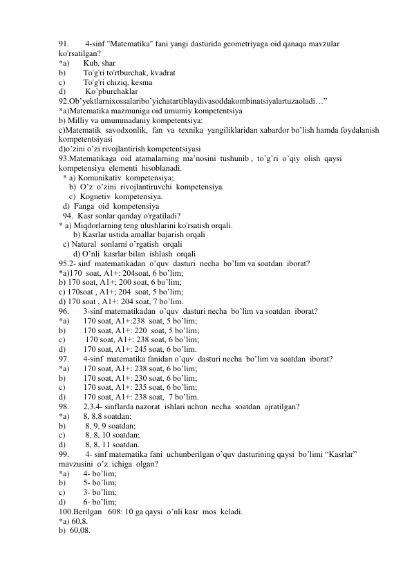 91. 
 4-sinf "Matematika" fani yangi dasturida geometriyaga oid qanaqa mavzular 
ko'rsatilgan? 
*a) 
Kub, shar  
b) 
To'g'ri to'rtburchak, kvadrat  
c) 
To'g'ri chiziq, kesma  
d) 
 Ko’pburchaklar 
92.Ob’yektlarnixossalaribo’yichatartiblaydivasoddakombinatsiyalartuzaoladi…” 
*a)Matematika mazmuniga oid umumiy kompetentsiya 
b) Milliy va umummadaniy kompetentsiya: 
c)Matematik  savodxonlik,  fan  va  texnika  yangiliklaridan xabardor bo’lish hamda foydalanish 
kompetentsiyasi 
d)o’zini o’zi rivojlantirish kompetentsiyasi 
93.Matematikaga  oid  atamalarning  ma’nosini  tushunib ,  to’g’ri  o’qiy  olish  qaysi    
kompetensiya  elementi  hisoblanadi. 
  * a) Komunikativ  kompetensiya; 
     b)  O’z  o’zini  rivojlantiruvchi  kompetensiya. 
     c)  Kognetiv  kompetensiya. 
  d)  Fanga  oid  kompetensiya  
  94.  Kasr sonlar qanday o'rgatiladi? 
* a) Miqdorlarning teng ulushlarini ko'rsatish orqali. 
       b) Kasrlar ustida amallar bajarish orqali 
  c) Natural  sonlarni o’rgatish  orqali 
       d) O’nli  kasrlar bilan  ishlash  orqali 
95.2- sinf  matematikadan  o’quv  dasturi  necha  bo’lim va soatdan  iborat? 
*a)170  soat, A1+: 204soat, 6 bo’lim; 
b) 170 soat, A1+; 200 soat, 6 bo’lim; 
c) 170soat , A1+; 204  soat, 5 bo’lim; 
d) 170 soat , A1+: 204 soat, 7 bo’lim. 
96. 
3-sinf matematikadan  o’quv  dasturi necha  bo’lim va soatdan  iborat? 
*a) 
170 soat, A1+:238  soat, 5 bo’lim; 
b) 
170 soat, A1+: 220  soat, 5 bo’lim; 
c) 
 170 soat, A1+: 238 soat, 6 bo’lim; 
d) 
170 soat, A1+: 245 soat, 6 bo’lim.  
97. 
4-sinf  matematika fanidan o’quv  dasturi necha  bo’lim va soatdan  iborat? 
*a) 
170 soat, A1+: 238 soat, 6 bo’lim; 
b) 
170 soat, A1+: 230 soat, 6 bo’lim; 
c) 
170 soat, A1+: 235 soat, 6 bo’lim; 
d) 
170 soat, A1+: 238 soat,  7 bo’lim. 
98. 
2,3,4- sinflarda nazorat  ishlari uchun  necha  soatdan  ajratilgan? 
*a) 
8, 8,8 soatdan; 
b) 
 8, 9, 9 soatdan; 
c) 
 8, 8, 10 soatdan; 
d) 
 8, 8, 11 soatdan.  
99. 
 4- sinf matematika fani  uchunberilgan o’quv dasturining qaysi  bo’limi “Kasrlar” 
mavzusini  o’z  ichiga  olgan?  
*a) 
4- bo’lim;  
b) 
5- bo’lim; 
c) 
3- bo’lim; 
d) 
6- bo’lim; 
100.Berilgan   608: 10 ga qaysi  o’nli kasr  mos  keladi. 
*a) 60,8. 
b)  60,08. 
