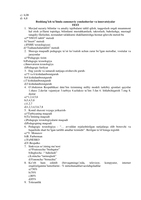 c)  6,08 
d)  6,8 
Boshlang’ich ta’limda zamonaviy yondashuvlar va innovatsiyalar 
TEST 
1. Mavjud nazariy bilimlar va amaliy tajribalarni tahlil qilish, taqqoslash orqali muammoni 
hal etish yo'llarni topishga, bilimlarni mustahkamlash, takrorlash, baholashga, mustaqil 
tanqidiy fikrlashni, nostandart tafakkurni shakllantirishga hizmat qiluvchi metod-bu 
a)*“SWOT-tahlil” metodi 
b)“Insert” metodi 
c)FSMU texnologiyasi 
     d)“Tushunchalartahlili” metodi 
2. Shaxsga maqsadli pedagogic ta’sir ko’rsatish uchun zarur bo’lgan metodlar, vositalar va 
jarayonlar   
a)*Pedagogic tizim 
     b)Pedagogic texnologiya 
     c)Innovatsion texnologiya 
d)Pedagogic faoliyat 
3. Eng yaxshi va samarali natijaga erishuvchi guruh- 
a)*5 va 6 kishidaniboratguruh 
b)4 kishidaniboratguruh 
     c)7 kishidaniboratguruh 
d)3 kishidaniboratguruh 
4. O’zbekiston Respublikasi data’lim tizimining milliy modeli tarkibiy qismlari qaysilar   
1.shaxs 2.davlat vajamiyat 3.tarbiya 4.uzluksiz ta’lim 5.fan 6. Ishlabchiqarish 7.ong 8. 
dastur 
a)*1,2,4,5,6 
b)3,4,5,8 
c)1,2,7 
d)1,2,3,4,5,6,7,8 
5. Komil shaxsni voyaga yetkazish- 
a)*Tarbiyaning maqsadi 
b)Ta’limning maqsadi 
c)Pedagogic texnologiyalarni maqsadi 
d)Pedagogning maqsadi 
6. Pedagogic texnologiya - “… avvaldan rejalashtirilgan natijalarga olib boruvchi va 
bajarilishi shart bo’lgan tartibli amallar tizimidir”. Berilgan ta’rif kimga tegishli 
a)*V. Monaxov 
b)B. Farberman 
c)YuNESKO 
d)V.Bespalko 
7. Sinkveyn so’zining ma’nosi 
a)*Fransuzcha-“beshqator” 
b)Inglizcha –“ baholash” 
     c)Lotincha-“tarmoqlash” 
d)Yunoncha-“birnechta” 
8. Ko’rib 
ham 
eshitib 
(birvaqatningo’zida, 
televizor, 
kompyuter, 
internet 
orqali)olganma’lumotlarini - % initushunadilarvaeslabqoladilar 
a)*50% 
b)70% 
c)80% 
d)95% 
9. Tolerantlik 
