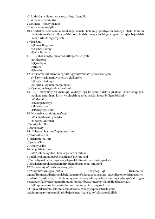 a)*Lotincha –chidam, sabr-toqat, bag’rikenglik 
b)Lotincha – hamkorlik 
c)Lotincha – ijodiyizlanish 
d)Lotincha–mustaqillik 
10. O’qitishda oddiydan murakkabga borish; bolaning qobiliyatini hisobga olish, ta’limni 
jismoniy mashqlar bilan qo’shib olib borish; bolaga kuchi yetadigan mashqlar bajartirish 
kabi fikrlar kimga tegishli 
a)*Ibn Sino 
b)Umar Hayyom 
     c)AlisherNavoiy 
d)Al - Buxoriy 
11.   …- shaxsningtajribaorqaliorttirganxususiyati 
a)*Maxorat 
b)Qobiliyat 
c)Bilim 
d)Istedod 
12. Ko’rsatmalilikmetodiningturlariqaysijavobdato’g’riko’rsatilgan. 
     a)*Tasvirlash, namoyishetish, ekskursiya 
      b)Lug’at, tadqiqot 
c)Tajriba, loyihalar,tarqatmalar 
d)O’yinlar, kichikguruhlardaishlash 
13.   … - mazmuniy va mantiqiy yakunga ega bo’lgan, didaktik jihatdan ishlab chiqilgan, 
natijaga qaratilgan, kirish va chiqish nazorat laridan iborat bo’lgan birlikdir.  
a)*Modul 
b)Kompetensiya 
c)Innovatsiya 
d)Pedagogic tizim 
14. Novatsiya so’zining ma’nosi 
a)*Yangilanish, yangilik 
b)Yangilikkiritish 
c)Interfaolusullar 
d)Zamonaviy 
15.  “blended learning”  qandayta’lim 
a)*Aralashta’lim 
b)Muammolita’lim 
c)Ijodiyta’lim 
d)Amaliyta’lim 
16. Kognitiv ta’lim- … 
a)*Alohida iqtidorli bolalarga ta’lim tarbiya 
b)Jadal, tezkoramalgaoshiriladigano’quvjarayoni 
c)Turlioliymaktablardayuqori, oliymalakalimutaxassislartayyorlash 
d)Soddadanmurakkabgaqarabrivojlanibboruvchita’limtizimi 
17. Zamonaviy o’qitish texnologiyalari-  … 
a)*Majmuaviyintegral(butun, 
uzviybog’liq) 
tizimbo’lib, 
undata’limmaqsadlariasosidabelgilanganko’nikmavamalakalaro’quvchilartomonidannazariyb
ilimlarnio’zlashtirish, 
ulardamuayyanma’naviy-ahloqiysifatlarnitarbiyalashgayo’naltirilgan 
pedagogic faoliyatelementlariningma’lumtartibgasolinganto’plamisifatidaaksetadi. 
b)O’quvmateriallariyokita’limmazmuniniyaxlittizimgakeltirish 
c)O’quvchilarniasta-sekinmuammolarnihaletishgayaqinlashtirishuchun, 
tadqiqotningayrimbosqichlarinibajarishgao’rgatish, ko’nikmahosilqilish 
