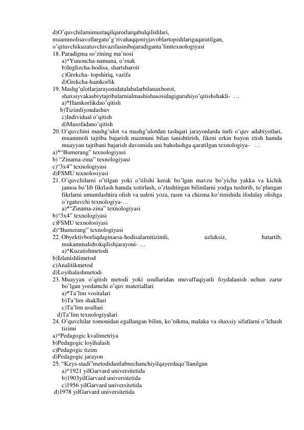 d)O’quvchilarnimustaqilqarorlarqabulqilishlari, 
muammolisavollargato’g’rivahaqqoniyjavoblartopishlarigaqaratilgan, 
o’qituvchikuzatuvchivazifasinibajaradiganta’limtexnologiyasi 
18. Paradigma so’zining ma’nosi 
a)*Yunoncha-namuna, o’rnak 
b)Inglizcha-hodisa, shartsharoit 
c)Grekcha- topshiriq, vazifa 
d)Grekcha-hamkorlik 
19. Mashg’ulotlarjarayonidatalabalarbilanaxborot, 
shaxsiyvakasbiytajribalarnialmashishasosidagiguruhiyo’qitishshakli-  … 
a)*Hamkorlikdao’qitish 
     b)Tizimliyondashuv 
c)Individual o’qitish 
d)Masofadano’qitish 
20. O’quvchini mashg’ulot va mashg’ulotdan tashqari jarayonlarda turli o’quv adabiyotlari, 
muammoli tajriba bajarish mazmuni bilan tanishtirish, fikrni erkin bayon etish hamda 
muayyan tajribani bajarish davomida uni baholashga qaratilgan texnologiya-   … 
a)*“Bumerang” texnologiyasi 
b) “Zinama-zina” texnologiyasi 
c)“3x4” texnologiyasi 
d)FSMU texnolosiyasi 
21. O’quvchilarni o’tilgan yoki o’tilishi kerak bo’lgan mavzu bo’yicha yakka va kichik 
jamoa bo’lib fikrlash hamda xotirlash, o’zlashtirgan bilimlarni yodga tushirib, to’plangan 
fikrlarni umumlashtira olish va ualrni yoza, rasm va chizma ko’rinishida ifodalay olishga 
o’rgatuvchi texnologiya-… 
a)*“Zinama-zina” texnologiyasi 
b)“3x4” texnologiyasi 
c)FSMU texnolosiyasi 
d)“Bumerang” texnologiyasi 
22. Obyektivborliqdaginarsa-hodisalarnitizimli, 
uzluksiz, 
batartib, 
mukammalidrokqilishjarayoni- … 
a)*Kuzatishmetodi 
b)Izlanishlimetod 
c)Analitikmetod 
d)Loyihalashmetodi 
23. Muayyan o’qitish metodi yoki usullaridan muvaffaqiyatli foydalanish uchun zarur 
bo’lgan yordamchi o’quv materiallari 
a)*Ta’lim vositalari 
b)Ta’lim shakllari 
c)Ta’lim usullari 
   d)Ta’lim texnologiyalari 
24. O’quvchilar tomonidan egallangan bilim, ko’nikma, malaka va shaxsiy sifatlarni o’lchash 
tizimi 
a)*Pedagogic kvalimetriya 
b)Pedagogic loyihalash 
c)Pedagogic tizim 
d)Pedagogic jarayon 
25. “Keys-stadi”metodidastlabnechanchiyilqayerdaqo’llanilgan 
a)*1921 yilGarvard universitetida 
b)1903yilGarvard universitetida 
c)1956 yilGarvard universitetida 
 d)1978 yilGarvard universitetida 
