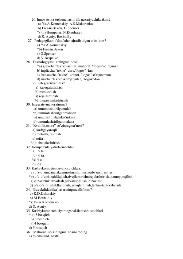 26. Innovatsiya tushunchasini ilk nazariyachilarikim? 
 a) Ya.A.Komenskiy, A.S.Makarenko 
 b) FrensisBekon, G.Spenser 
*s) I.SHumpater, N.Kondratev 
 d) S. Ayniy, Bexbudiy 
  27.  Pedagogikani falsafadan ajratib olgan olim kim? 
a) Ya.A.Komenskiy 
*b) FrensisBekon 
s) G.Spenser 
d) V.Bespalko 
28.  Texnologiyaso’ziningma’nosi? 
            *a) grekcha "texne"-san’at, mahorat, "logos"-o’rganish 
            b) inglizcha "texne"-dars,"logos" -fan 
s) fransuzcha "texne"-koinot, "logos"-o’rganaman 
d) ruscha "texne"-komp’yuter, "logos"-fan 
29. Integratsiyanima? 
   a)  tabaqalashtirish 
   b) moslashish 
   s) rejalashtirish 
  *d)mujassamlashtirish 
30. Integrativmahoratnima?         
         a) umumlashtirilgantalab 
       *b) umumlashtirilganmahorat 
         s) umulashtirilganko’nikma 
        d) umumlashtirilganmalaka 
31. “Kvalifikatsiya” so’ziningma’nosi? 
       a) kasbgayaroqli 
       b) metodli, tajribali 
       s) toifa 
     *d) tabaqalashtirish 
32. Kompetentsiyaturlarinechta?   
       a)   5 ta 
b)  6 ta 
      *s) 4 ta 
       d) 2ta 
33. Kasbiykompetentsiyabosqichlari:  
     a) o’z-o’zini: malakasinioshirish, mustaqilo’qish, ishlash 
   *b) o’z-o’zini: tahlilqilish,rivojlantirishnirejalashtirish,,namoyonqilish 
     s) o’z-o’zini: davolash,parvarishqilish, e’zozlash 
    d) o’z-o’zini: shakllantirish, rivojlantirish,ta’lim-tarbiyaberish 
34. “Buyukdidaktika” asariningmuallifikim? 
    a) K.D.Ushinskiy 
    b) M.Bexbudiy 
   *s)Ya.A.Komenskiy 
   d) S. Ayniy 
35. Kasbiykompetentsiyaningshakllanishbosқichlari 
   * a) 3 bosqich 
     b) 8 bosqich 
     s) 4 bosqich 
   d) 5 bosqich 
36. ”Mahorat” so’ziningma’nosini toping. 
   a) toleibaland, baxtli 
