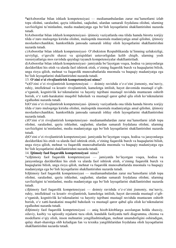 *a)Axborotlar bilan ishlash kompetensiyasi — mediamanbalardan zarur ma’lumotlarni izlab 
topa olishni, saralashni, qayta ishlashni, saqlashni, ulardan samarali foydalana olishni, ularning 
xavfsizligini ta’minlashni, media madaniyatga ega bo‘lish layoqatlarini shakllantirishni nazarda 
tutadi. 
b)Axborotlar bilan ishlash kompetensiyasi- ijtimoiy vaziyatlarda ona tilida hamda birorta xorijiy 
tilda o‘zaro muloqotga kirisha olishni, muloqotda muomala madaniyatiga amal qilishni, ijtimoiy 
moslashuvchanlikni, hamkorlikda jamoada samarali ishlay olish layoqatlarini shakllantirishni 
nazarda tutadi. 
c)Axborotlar bilan ishlash kompetensiyasi- O‘zbekiston Respublikasida ta’limning uzluksizligi, 
uzviyligi, o‘quvchi shaxsi va qiziqishlari ustuvorligidan kelib chiqib, ularning yosh 
xususiyatlariga mos ravishda quyidagi tayanch kompetensiyalar shakllantiriladi. 
d)Axborotlar bilan ishlash kompetensiyasi- jamiyatda bo‘layotgan voqea, hodisa va jarayonlarga 
daxldorlikni his etish va ularda faol ishtirok etish, o‘zining fuqarolik burch va huquqlarini bilish, 
unga rioya qilish, mehnat va fuqarolik munosabatlarida muomala va huquqiy madaniyatga ega 
bo‘lish layoqatlarini shakllantirishni nazarda tutadi. 
13. O‘zini o‘zi rivojlantirish kompetensiyasi nima? 
*a)O‘zini o‘zi rivojlantirish kompetensiyasi — doimiy ravishda o‘z-o‘zini jismoniy, ma’naviy, 
ruhiy, intellektual va kreativ rivojlantirish, kamolotga intilish, hayot davomida mustaqil o‘qib-
o‘rganish, kognitivlik ko‘nikmalarini va hayotiy tajribani mustaqil ravishda muntazam oshirib 
borish, o‘z xatti-harakatini muqobil baholash va mustaqil qaror qabul qila olish ko‘nikmalarini 
egallashni nazarda tutadi. 
b)O‘zini o‘zi rivojlantirish kompetensiyasi- ijtimoiy vaziyatlarda ona tilida hamda birorta xorijiy 
tilda o‘zaro muloqotga kirisha olishni, muloqotda muomala madaniyatiga amal qilishni, ijtimoiy 
moslashuvchanlikni, hamkorlikda jamoada samarali ishlay olish layoqatlarini shakllantirishni 
nazarda tutadi. 
c)O‘zini o‘zi rivojlantirish kompetensiyasi- mediamanbalardan zarur ma’lumotlarni izlab topa 
olishni, saralashni, qayta ishlashni, saqlashni, ulardan samarali foydalana olishni, ularning 
xavfsizligini ta’minlashni, media madaniyatga ega bo‘lish layoqatlarini shakllantirishni nazarda 
tutadi. 
d)O‘zini o‘zi rivojlantirish kompetensiyasi- jamiyatda bo‘layotgan voqea, hodisa va jarayonlarga 
daxldorlikni his etish va ularda faol ishtirok etish, o‘zining fuqarolik burch va huquqlarini bilish, 
unga rioya qilish, mehnat va fuqarolik munosabatlarida muomala va huquqiy madaniyatga ega 
bo‘lish layoqatlarini shakllantirishni nazarda tutadi. 
14. Ijtimoiy faol fuqarolik kompetensiyasi  nima? 
*a)Ijtimoiy faol fuqarolik kompetensiyasi — jamiyatda bo‘layotgan voqea, hodisa va 
jarayonlarga daxldorlikni his etish va ularda faol ishtirok etish, o‘zining fuqarolik burch va 
huquqlarini bilish, unga rioya qilish, mehnat va fuqarolik munosabatlarida muomala va huquqiy 
madaniyatga ega bo‘lish layoqatlarini shakllantirishni nazarda tutadi. 
b)Ijtimoiy faol fuqarolik kompetensiyasi — mediamanbalardan zarur ma’lumotlarni izlab topa 
olishni, saralashni, qayta ishlashni, saqlashni, ulardan samarali foydalana olishni, ularning 
xavfsizligini ta’minlashni, media madaniyatga ega bo‘lish layoqatlarini shakllantirishni nazarda 
tutadi. 
c)Ijtimoiy faol fuqarolik kompetensiyasi — doimiy ravishda o‘z-o‘zini jismoniy, ma’naviy, 
ruhiy, intellektual va kreativ rivojlantirish, kamolotga intilish, hayot davomida mustaqil o‘qib-
o‘rganish, kognitivlik ko‘nikmalarini va hayotiy tajribani mustaqil ravishda muntazam oshirib 
borish, o‘z xatti-harakatini muqobil baholash va mustaqil qaror qabul qila olish ko‘nikmalarini 
egallashni nazarda tutadi. 
d)Ijtimoiy faol fuqarolik kompetensiyasi — aniq hisob-kitoblarga asoslangan holda shaxsiy, 
oilaviy, kasbiy va iqtisodiy rejalarni tuza olish, kundalik faoliyatda turli diagramma, chizma va 
modellarni o‘qiy olish, inson mehnatini yengillashtiradigan, mehnat unumdorligini oshiradigan, 
qulay shart-sharoitga olib keladigan fan va texnika yangiliklaridan foydalana olish layoqatlarini 
shakllantirishni nazarda tutadi. 
