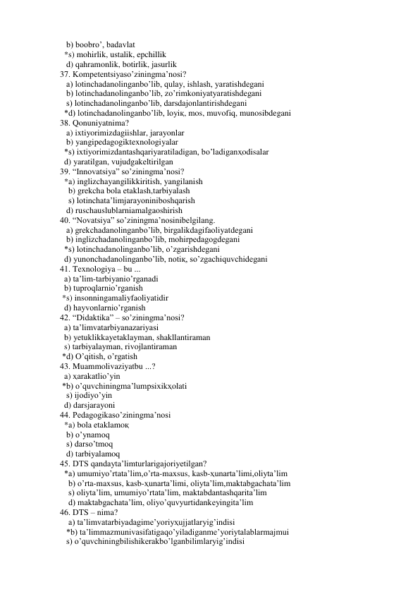    b) boobro’, badavlat 
  *s) mohirlik, ustalik, epchillik 
   d) qahramonlik, botirlik, jasurlik 
37. Kompetentsiyaso’ziningma’nosi?  
   a) lotinchadanolinganbo’lib, qulay, ishlash, yaratishdegani 
   b) lotinchadanolinganbo’lib, zo’rimkoniyatyaratishdegani 
   s) lotinchadanolinganbo’lib, darsdajonlantirishdegani 
  *d) lotinchadanolinganbo’lib, loyiқ, mos, muvofiq, munosibdegani 
38. Qonuniyatnima? 
   a) ixtiyorimizdagiishlar, jarayonlar 
   b) yangipedagogiktexnologiyalar 
  *s) ixtiyorimizdantashqariyaratiladigan, bo’ladiganҳodisalar 
  d) yaratilgan, vujudgakeltirilgan 
39. “Innovatsiya” so’ziningma’nosi? 
  *a) inglizchayangilikkiritish, yangilanish 
    b) grekcha bola etaklash,tarbiyalash 
    s) lotinchata’limjarayoniniboshqarish 
   d) ruschauslublarniamalgaoshirish 
40. “Novatsiya” so’ziningma’nosinibelgilang. 
   a) grekchadanolinganbo’lib, birgalikdagifaoliyatdegani 
   b) inglizchadanolinganbo’lib, mohirpedagogdegani 
  *s) lotinchadanolinganbo’lib, o’zgarishdegani 
  d) yunonchadanolinganbo’lib, notiқ, so’zgachiquvchidegani 
41. Texnologiya – bu ... 
  a) ta’lim-tarbiyanio’rganadi 
  b) tuproqlarnio’rganish 
 *s) insonningamaliyfaoliyatidir 
  d) hayvonlarnio’rganish 
42. “Didaktika” – so’ziningma’nosi? 
  a) ta’limvatarbiyanazariyasi 
  b) yetuklikkayetaklayman, shakllantiraman 
  s) tarbiyalayman, rivojlantiraman 
 *d) O’qitish, o’rgatish 
43. Muammolivaziyatbu ...? 
  a) ҳarakatlio’yin 
 *b) o’quvchiningma’lumpsixikҳolati 
   s) ijodiyo’yin 
  d) darsjarayoni 
44. Pedagogikaso’ziningma’nosi 
  *a) bola etaklamoқ 
   b) o’ynamoq 
   s) darso’tmoq 
   d) tarbiyalamoq 
45. DTS qandayta’limturlarigajoriyetilgan?  
  *a) umumiyo’rtata’lim,o’rta-maxsus, kasb-ҳunarta’limi,oliyta’lim 
    b) o’rta-maxsus, kasb-ҳunarta’limi, oliyta’lim,maktabgachata’lim 
    s) oliyta’lim, umumiyo’rtata’lim, maktabdantashqarita’lim 
    d) maktabgachata’lim, oliyo’quvyurtidankeyingita’lim 
46. DTS – nima? 
    a) ta’limvatarbiyadagime’yoriyҳujjatlaryig’indisi 
   *b) ta’limmazmunivasifatigaqo’yiladiganme’yoriytalablarmajmui 
   s) o’quvchiningbilishikerakbo’lganbilimlaryig’indisi 
