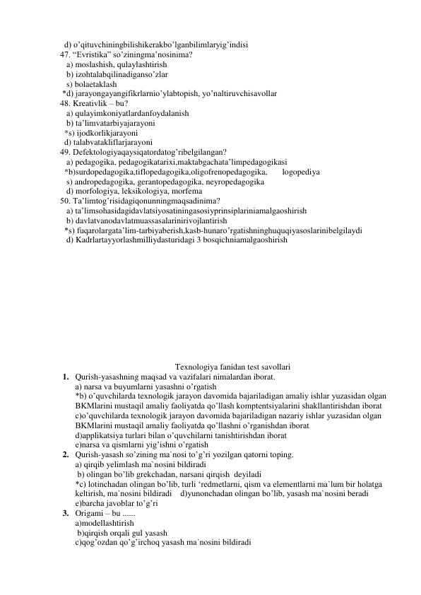   d) o’qituvchiningbilishikerakbo’lganbilimlaryig’indisi 
47. “Evristika” so’ziningma’nosinima? 
   a) moslashish, qulaylashtirish 
   b) izohtalabqilinadiganso’zlar 
   s) bolaetaklash 
 *d) jarayongayangifikrlarnio’ylabtopish, yo’naltiruvchisavollar 
48. Kreativlik – bu? 
   a) qulayimkoniyatlardanfoydalanish 
   b) ta’limvatarbiyajarayoni 
  *s) ijodkorlikjarayoni 
  d) talabvatakliflarjarayoni 
49. Defektologiyaqaysiqatordatog’ribelgilangan? 
   a) pedagogika, pedagogikatarixi,maktabgachata’limpedagogikasi 
  *b)surdopedagogika,tiflopedagogika,oligofrenopedagogika,       logopediya 
   s) andropedagogika, gerantopedagogika, neyropedagogika 
   d) morfologiya, leksikologiya, morfema 
50. Ta’limtog’risidagiqonunningmaqsadinima?            
   a) ta’limsohasidagidavlatsiyosatiningasosiyprinsiplariniamalgaoshirish 
   b) davlatvanodavlatmuassasalarinirivojlantirish 
  *s) fuqarolargata’lim-tarbiyaberish,kasb-hunaro’rgatishninghuquqiyasoslarinibelgilaydi 
   d) Kadrlartayyorlashmilliydasturidagi 3 bosqichniamalgaoshirish 
 
 
 
 
 
 
 
 
 
 
 
 
Texnologiya fanidan test savollari 
1. Qurish-yasashning maqsad va vazifalari nimalardan iborat. 
a) narsa va buyumlarni yasashni o’rgatish 
*b) o’quvchilarda texnologik jarayon davomida bajariladigan amaliy ishlar yuzasidan olgan 
BKMlarini mustaqil amaliy faoliyatda qo’llash komptentsiyalarini shakllantirishdan iborat 
c)o’quvchilarda texnologik jarayon davomida bajariladigan nazariy ishlar yuzasidan olgan 
BKMlarini mustaqil amaliy faoliyatda qo’llashni o’rganishdan iborat 
d)applikatsiya turlari bilan o’quvchilarni tanishtirishdan iborat 
e)narsa va qismlarni yig’ishni o’rgatish 
2. Qurish-yasash so’zining ma`nosi to’g’ri yozilgan qatorni toping. 
a) qirqib yelimlash ma`nosini bildiradi   
 
 
      
 b) olingan bo’lib grekchadan, narsani qirqish  deyiladi      
*c) lotinchadan olingan bo’lib, turli ‘redmetlarni, qism va elementlarni ma`lum bir holatga 
keltirish, ma`nosini bildiradi    d)yunonchadan olingan bo’lib, yasash ma`nosini beradi 
e)barcha javoblar to’g’ri 
3. Origami – bu ......  
                                                                                     
a)modellashtirish                                         
 
                
 b)qirqish orqali gul yasash  
 
 
 
 
 
 
           
c)qog’ozdan qo’g’irchoq yasash ma`nosini bildiradi                                             
