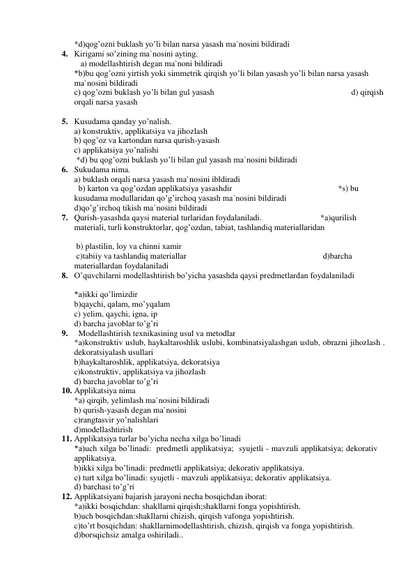*d)qog’ozni buklash yo’li bilan narsa yasash ma`nosini bildiradi             
4. Kirigami so’zining ma`nosini ayting.   
 
                  
   a) modellashtirish degan ma`noni bildiradi                                                                           
*b)bu qog’ozni yirtish yoki simmetrik qirqish yo’li bilan yasash yo’li bilan narsa yasash 
ma`nosini bildiradi 
 
 
 
 
     
c) qog’ozni buklash yo’li bilan gul yasash  
 
 
 
 
          d) qirqish 
orqali narsa yasash  
 
 
 
 
 
    
                                         
5. Kusudama qanday yo’nalish. 
 
 
 
 
                  
a) konstruktiv, applikatsiya va jihozlash                                           
b) qog’oz va kartondan narsa qurish-yasash  
 
 
 
 
                              
c) applikatsiya yo’nalishi  
 
 
 
 *d) bu qog’ozni buklash yo’li bilan gul yasash ma`nosini bildiradi             
6. Sukudama nima.  
 
 
 
 
 
                     
a) buklash orqali narsa yasash ma`nosini ibldiradi                                
  b) karton va qog’ozdan applikatsiya yasashdir 
                                       *s) bu 
kusudama modullaridan qo’g’irchoq yasash ma`nosini bildiradi                                      
d)qo’g’irchoq tikish ma`nosini bildiradi            
 
7. Qurish-yasashda qaysi material turlaridan foydalaniladi.                            *a)qurilish 
materiali, turli konstruktorlar, qog’ozdan, tabiat, tashlandiq materiallaridan  
 
 
 
         
 b) plastilin, loy va chinni xamir  
 
 
 
                  
 c)tabiiy va tashlandiq materiallar                                     
                    d)barcha 
materiallardan foydalaniladi 
8. O’quvchilarni modellashtirish bo’yicha yasashda qaysi predmetlardan foydalaniladi  
 
 
 
 
 
*a)ikki qo’limizdir 
b)qaychi, qalam, mo’yqalam 
c) yelim, qaychi, igna, ip 
d) barcha javoblar to’g’ri 
9.   Modellashtirish texnikasining usul va metodlar 
*a)konstruktiv uslub, haykaltaroshlik uslubi, kombinatsiyalashgan uslub, obrazni jihozlash . 
dekoratsiyalash usullari 
b)haykaltaroshlik, applikatsiya, dekoratsiya 
c)konstruktiv, applikatsiya va jihozlash 
d) barcha javoblar to’g’ri 
10. Applikatsiya nima 
*a) qirqib, yelimlash ma`nosini bildiradi 
b) qurish-yasash degan ma`nosini 
c)rangtasvir yo’nalishlari 
d)modellashtirish 
11. Applikatsiya turlar bo’yicha necha xilga bo’linadi 
 
 
*a)uch xilga bo’linadi:  predmetli applikatsiya;  syujetli - mavzuli applikatsiya; dekorativ 
applikatsiya. 
b)ikki xilga bo’linadi: predmetli applikatsiya; dekorativ applikatsiya. 
c) turt xilga bo’linadi: syujetli - mavzuli applikatsiya; dekorativ applikatsiya. 
d) barchasi to’g’ri 
12. Applikatsiyani bajarish jarayoni necha bosqichdan iborat:  
*a)ikki bosqichdan: shakllarni qirqish;shakllarni fonga yopishtirish. 
b)uch bosqichdan:shakllarni chizish, qirqish vafonga yopishtirish. 
c)to’rt bosqichdan: shakllarnimodellashtirish, chizish, qirqish va fonga yopishtirish. 
d)borsqichsiz amalga oshiriladi.. 
