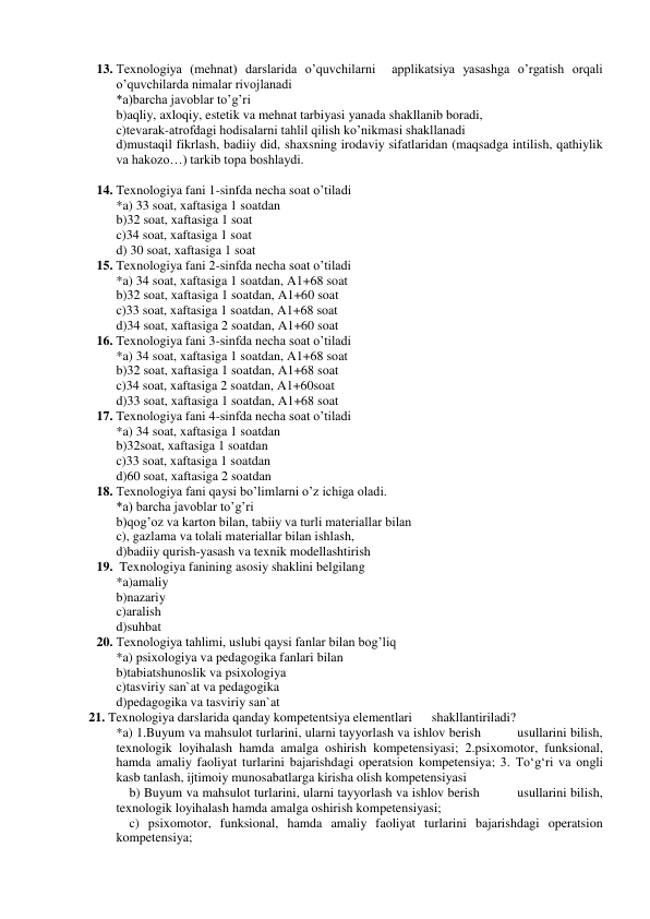 13. Texnologiya (mehnat) darslarida o’quvchilarni  applikatsiya yasashga o’rgatish orqali 
o’quvchilarda nimalar rivojlanadi 
*a)barcha javoblar to’g’ri 
b)aqliy, axloqiy, estetik va mehnat tarbiyasi yanada shakllanib boradi, 
c)tevarak-atrofdagi hodisalarni tahlil qilish ko’nikmasi shakllanadi  
d)mustaqil fikrlash, badiiy did, shaxsning irodaviy sifatlaridan (maqsadga intilish, qathiylik 
va hakozo…) tarkib topa boshlaydi. 
 
14. Texnologiya fani 1-sinfda necha soat o’tiladi 
*a) 33 soat, xaftasiga 1 soatdan 
b)32 soat, xaftasiga 1 soat 
c)34 soat, xaftasiga 1 soat 
d) 30 soat, xaftasiga 1 soat 
15. Texnologiya fani 2-sinfda necha soat o’tiladi 
*a) 34 soat, xaftasiga 1 soatdan, A1+68 soat 
b)32 soat, xaftasiga 1 soatdan, A1+60 soat 
c)33 soat, xaftasiga 1 soatdan, A1+68 soat 
d)34 soat, xaftasiga 2 soatdan, A1+60 soat 
16. Texnologiya fani 3-sinfda necha soat o’tiladi 
*a) 34 soat, xaftasiga 1 soatdan, A1+68 soat 
b)32 soat, xaftasiga 1 soatdan, A1+68 soat 
c)34 soat, xaftasiga 2 soatdan, A1+60soat 
d)33 soat, xaftasiga 1 soatdan, A1+68 soat 
17. Texnologiya fani 4-sinfda necha soat o’tiladi 
*a) 34 soat, xaftasiga 1 soatdan 
b)32soat, xaftasiga 1 soatdan 
c)33 soat, xaftasiga 1 soatdan 
d)60 soat, xaftasiga 2 soatdan 
18. Texnologiya fani qaysi bo’limlarni o’z ichiga oladi. 
*a) barcha javoblar to’g’ri 
b)qog’oz va karton bilan, tabiiy va turli materiallar bilan 
c), gazlama va tolali materiallar bilan ishlash, 
d)badiiy qurish-yasash va texnik modellashtirish 
19.  Texnologiya fanining asosiy shaklini belgilang 
*a)amaliy 
b)nazariy 
c)aralish 
d)suhbat 
20. Texnologiya tahlimi, uslubi qaysi fanlar bilan bog’liq 
*a) psixologiya va pedagogika fanlari bilan 
b)tabiatshunoslik va psixologiya 
c)tasviriy san`at va pedagogika 
d)pedagogika va tasviriy san`at 
21. Texnologiya darslarida qanday kompetentsiya elementlari      shakllantiriladi? 
*a) 1.Buyum va mahsulot turlarini, ularni tayyorlash va ishlov berish          usullarini bilish, 
texnologik loyihalash hamda amalga oshirish kompetensiyasi; 2.psixomotor, funksional, 
hamda amaliy faoliyat turlarini bajarishdagi operatsion kompetensiya; 3. To‘g‘ri va ongli 
kasb tanlash, ijtimoiy munosabatlarga kirisha olish kompetensiyasi 
    b) Buyum va mahsulot turlarini, ularni tayyorlash va ishlov berish          usullarini bilish, 
texnologik loyihalash hamda amalga oshirish kompetensiyasi; 
    c) psixomotor, funksional, hamda amaliy faoliyat turlarini bajarishdagi operatsion 
kompetensiya; 
