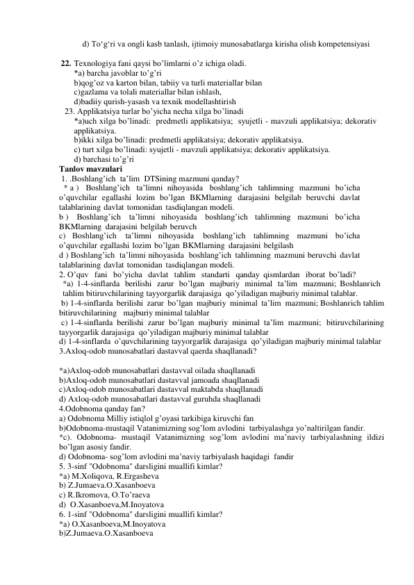     d) To‘g‘ri va ongli kasb tanlash, ijtimoiy munosabatlarga kirisha olish kompetensiyasi 
 
22. Texnologiya fani qaysi bo’limlarni o’z ichiga oladi. 
*a) barcha javoblar to’g’ri 
b)qog’oz va karton bilan, tabiiy va turli materiallar bilan 
c)gazlama va tolali materiallar bilan ishlash, 
d)badiiy qurish-yasash va texnik modellashtirish 
     23. Applikatsiya turlar bo’yicha necha xilga bo’linadi 
 
 
*a)uch xilga bo’linadi:  predmetli applikatsiya;  syujetli - mavzuli applikatsiya; dekorativ 
applikatsiya. 
b)ikki xilga bo’linadi: predmetli applikatsiya; dekorativ applikatsiya. 
c) turt xilga bo’linadi: syujetli - mavzuli applikatsiya; dekorativ applikatsiya. 
d) barchasi to’g’ri 
Tanlov mavzulari 
 1. .Boshlang’ich ta’lim DTSining mazmuni qanday?   
 * a )  Boshlang’ich ta’limni nihoyasida boshlang’ich tahlimning mazmuni bo’icha 
o’quvchilar egallashi lozim bo’lgan BKMlarning darajasini belgilab beruvchi davlat 
talablarining davlat tomonidan tasdiqlangan modeli.  
b )  Boshlang’ich ta’limni nihoyasida boshlang’ich tahlimning mazmuni bo’icha   
BKMlarning darajasini belgilab beruvch  
c) Boshlang’ich 
ta’limni nihoyasida 
boshlang’ich tahlimning mazmuni bo’icha 
o’quvchilar egallashi lozim bo’lgan BKMlarning darajasini belgilash   
d ) Boshlang’ich ta’limni nihoyasida boshlang’ich tahlimning mazmuni beruvchi davlat 
talablarining davlat tomonidan tasdiqlangan modeli. 
2. O’quv  fani  bo’yicha  davlat  tahlim  standarti  qanday qismlardan  iborat bo’ladi? 
*a) 1-4-sinflarda berilishi zarur bo’lgan majburiy minimal ta’lim mazmuni; Boshlanғich 
tahlim bitiruvchilarining tayyorgarlik darajasiga qo’yiladigan majburiy minimal talablar. 
 b) 1-4-sinflarda berilishi zarur bo’lgan majburiy minimal ta’lim mazmuni; Boshlanғich tahlim 
bitiruvchilarining   majburiy minimal talablar 
 c) 1-4-sinflarda berilishi zarur bo’lgan majburiy minimal ta’lim mazmuni;  bitiruvchilarining 
tayyorgarlik darajasiga qo’yiladigan majburiy minimal talablar  
d) 1-4-sinflarda o’quvchilarining tayyorgarlik darajasiga qo’yiladigan majburiy minimal talablar 
3.Axloq-odob munosabatlari dastavval qaerda shaqllanadi? 
 
*a)Axloq-odob munosabatlari dastavval oilada shaqllanadi 
b)Axloq-odob munosabatlari dastavval jamoada shaqllanadi 
c)Axloq-odob munosabatlari dastavval maktabda shaqllanadi 
d) Axloq-odob munosabatlari dastavval guruhda shaqllanadi 
4.Odobnoma qanday fan? 
a) Odobnoma Milliy istiqlol g’oyasi tarkibiga kiruvchi fan  
b)Odobnoma-mustaqil Vatanimizning sog’lom avlodini  tarbiyalashga yo’naltirilgan fandir. 
*c). Odobnoma- mustaqil Vatanimizning sog’lom avlodini ma’naviy tarbiyalashning ildizi 
bo’lgan asosiy fandir. 
d) Odobnoma- sog’lom avlodini ma’naviy tarbiyalash haqidagi  fandir 
5. 3-sinf "Odobnoma" darsligini muallifi kimlar? 
*a) M.Xoliqova, R.Ergasheva 
b) Z.Jumaeva.O.Xasanboeva  
c) R.Ikromova, O.To’raeva 
d)  O.Xasanboeva,M.Inoyatova 
6. 1-sinf "Odobnoma" darsligini muallifi kimlar? 
*a) O.Xasanboeva,M.Inoyatova 
b)Z.Jumaeva.O.Xasanboeva  
