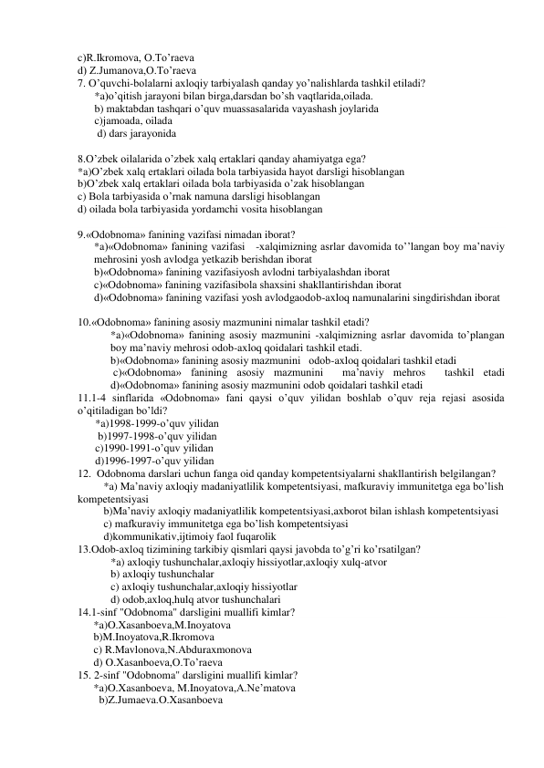 c)R.Ikromova, O.To’raeva 
d) Z.Jumanova,O.To’raeva 
7. O’quvchi-bolalarni axloqiy tarbiyalash qanday yo’nalishlarda tashkil etiladi? 
*a)o’qitish jarayoni bilan birga,darsdan bo’sh vaqtlarida,oilada. 
b) maktabdan tashqari o’quv muassasalarida vayashash joylarida 
c)jamoada, oilada 
 d) dars jarayonida  
 
8.O’zbek oilalarida o’zbek xalq ertaklari qanday ahamiyatga ega? 
*a)O’zbek xalq ertaklari oilada bola tarbiyasida hayot darsligi hisoblangan 
b)O’zbek xalq ertaklari oilada bola tarbiyasida o’zak hisoblangan 
c) Bola tarbiyasida o’rnak namuna darsligi hisoblangan 
d) oilada bola tarbiyasida yordamchi vosita hisoblangan 
 
9.«Odobnoma» fanining vazifasi nimadan iborat? 
*a)«Odobnoma» fanining vazifasi   -xalqimizning asrlar davomida to’’langan boy ma’naviy 
mehrosini yosh avlodga yetkazib berishdan iborat 
b)«Odobnoma» fanining vazifasiyosh avlodni tarbiyalashdan iborat  
c)«Odobnoma» fanining vazifasibola shaxsini shakllantirishdan iborat   
d)«Odobnoma» fanining vazifasi yosh avlodgaodob-axloq namunalarini singdirishdan iborat   
 
10.«Odobnoma» fanining asosiy mazmunini nimalar tashkil etadi? 
*a)«Odobnoma» fanining asosiy mazmunini -xalqimizning asrlar davomida to’plangan 
boy ma’naviy mehrosi odob-axloq qoidalari tashkil etadi. 
b)«Odobnoma» fanining asosiy mazmunini   odob-axloq qoidalari tashkil etadi 
 c)«Odobnoma» fanining asosiy mazmunini  ma’naviy mehros  tashkil etadi 
d)«Odobnoma» fanining asosiy mazmunini odob qoidalari tashkil etadi 
11.1-4 sinflarida «Odobnoma» fani qaysi o’quv yilidan boshlab o’quv reja rejasi asosida 
o’qitiladigan bo’ldi? 
*a)1998-1999-o’quv yilidan  
 b)1997-1998-o’quv yilidan   
c)1990-1991-o’quv yilidan   
d)1996-1997-o’quv yilidan   
12.  Odobnoma darslari uchun fanga oid qanday kompetentsiyalarni shakllantirish belgilangan? 
*a) Ma’naviy axloqiy madaniyatlilik kompetentsiyasi, mafkuraviy immunitetga ega bo’lish 
kompetentsiyasi 
b)Ma’naviy axloqiy madaniyatlilik kompetentsiyasi,axborot bilan ishlash kompetentsiyasi 
c) mafkuraviy immunitetga ega bo’lish kompetentsiyasi 
d)kommunikativ,ijtimoiy faol fuqarolik 
13.Odob-axloq tizimining tarkibiy qismlari qaysi javobda to’g’ri ko’rsatilgan? 
*a) axloqiy tushunchalar,axloqiy hissiyotlar,axloqiy xulq-atvor  
b) axloqiy tushunchalar   
c) axloqiy tushunchalar,axloqiy hissiyotlar  
d) odob,axloq,hulq atvor tushunchalari 
14.1-sinf "Odobnoma" darsligini muallifi kimlar? 
*a)O.Xasanboeva,M.Inoyatova 
b)M.Inoyatova,R.Ikromova 
c) R.Mavlonova,N.Abduraxmonova 
d) O.Xasanboeva,O.To’raeva 
15. 2-sinf "Odobnoma" darsligini muallifi kimlar? 
*a)O.Xasanboeva, M.Inoyatova,A.Ne’matova 
  b)Z.Jumaeva.O.Xasanboeva 
