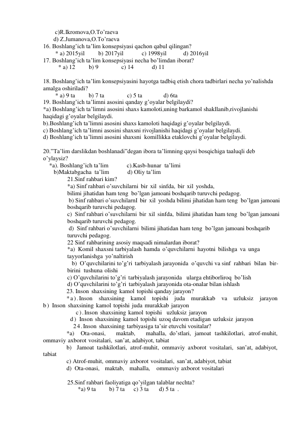   c)R.Ikromova,O.To’raeva 
 d) Z.Jumanova,O.To’raeva 
 
16. Boshlang’ich ta’lim konsepsiyasi qachon qabul qilingan? 
        * a) 2015yil         b) 2017yil            c) 1998yil           d) 2016yil 
17. Boshlang’ich ta’lim konsepsiyasi necha bo’limdan iborat? 
          * a) 12         b) 9               c) 14            d) 11 
 
18. Boshlang’ich ta’lim konsepsiyasini hayotga tadbiq etish chora tadbirlari necha yo’nalishda 
amalga oshiriladi? 
        * a) 9 ta         b) 7 ta               c) 5 ta              d) 6ta 
19. Boshlang’ich ta’limni asosini qanday g’oyalar belgilaydi? 
*a) Boshlang’ich ta’limni asosini shaxs kamoloti,uning barkamol shakllanib,rivojlanishi 
haqidagi g’oyalar belgilaydi.  
b).Boshlang’ich ta’limni asosini shaxs kamoloti haqidagi g’oyalar belgilaydi. 
c) Boshlang’ich ta’limni asosini shaxsni rivojlanishi haqidagi g’oyalar belgilaydi.   
d) Boshlang’ich ta’limni asosini shaxsni  komillikka etaklovchi g’oyalar belgilaydi. 
 
20.”Ta’lim darslikdan boshlanadi”degan ibora ta’limning qaysi bosqichiga taaluqli deb 
o’ylaysiz? 
    *a). Boshlang’ich ta’lim            c).Kasb-hunar  ta’limi  
       b)Maktabgacha  ta’lim            d) Oliy ta’lim 
21.Sinf rahbari kim?  
*a) Sinf rahbari o’suvchilarni bir xil sinfda, bir xil yoshda, 
bilimi jihatidan ham teng  bo’lgan jamoani boshqarib turuvchi pedagog. 
 b) Sinf rahbari o’suvchilarnI bir xil yoshda bilimi jihatidan ham teng  bo’lgan jamoani 
boshqarib turuvchi pedagog.  
c)  Sinf rahbari o’suvchilarni bir xil sinfda, bilimi jihatidan ham teng  bo’lgan jamoani 
boshqarib turuvchi pedagog. 
 d)  Sinf rahbari o’suvchilarni bilimi jihatidan ham teng  bo’lgan jamoani boshqarib 
turuvchi pedagog.  
22 Sinf rahbarining asosiy maqsadi nimalardan iborat? 
*a)  Komil shaxsni tarbiyalash hamda o’quvchilarni hayotni bilishga va unga 
tayyorlanishga yo’naltirish   
   b)  O’quvchilarini to’g’ri tarbiyalash jarayonida o’quvchi va sinf rahbari bilan bir-
birini tushuna olishi  
c) O’quvchilarini to’g’ri tarbiyalash jarayonida  ularga ehtiborliroq  bo’lish 
d) O’quvchilarini to’g’ri tarbiyalash jarayonida ota-onalar bilan ishlash    
23. Inson shaxsining kamol topishi qanday jarayon?  
*a).Inson shaxsining kamol topishi juda murakkab va uzluksiz jarayon          
b) Inson shaxsining kamol topishi juda murakkab jarayon 
     c).Inson shaxsining kamol topishi  uzluksiz jarayon    
  d) Inson shaxsining kamol topishi uzoq davom etadigan uzluksiz jarayon      
    24.Inson shaxsining tarbiyasiga ta’sir etuvchi vositalar?  
*a)  Ota-onasi,   maktab,   mahalla, do’stlari, jamoat tashkilotlari, atrof-muhit, 
ommaviy axborot vositalari, san’at, adabiyot, tabiat  
b)  Jamoat tashkilotlari, atrof-muhit, ommaviy axborot vositalari, san’at, adabiyot, 
tabiat 
c) Atrof-muhit, ommaviy axborot vositalari, san’at, adabiyot, tabiat 
d)  Ota-onasi,   maktab,   mahalla,    ommaviy axborot vositalari   
 
25.Sinf rahbari faoliyatiga qo’yilgan talablar nechta?  
       *a) 9 ta         b) 7 ta      c) 3 ta       d) 5 ta  . 
