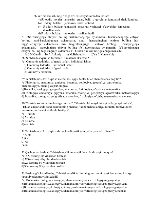 26 inf rahbari ishining o’ziga xos xususiyati nimadan iborat? 
*a)U oddiy bolalar jamoasini emas, balki o’quvchilar jamoasini shakillantiradi. 
      b) U oddiy bolalar  jamoasini shakillantiradi. 
c) U oddiy bolalar jamoasini emas,tutli yoshdagi o’quvchilar jamoasini 
shakillantiradi. 
d)U oddiy bolalar  jamoasini shakillantiradi. 
27. “So’zlaringizga ehtiyor bo’ling tushunchangizga aylanmasin, tushunchangizga ehtiyor 
bo’ling 
xatti-harakatingizga 
aylanmasin, 
xatti- 
harakatingizga 
ehtiyor 
bo’ling 
his-
tuyg’ularingizga aylanmasin, his- 
tuyg’ularingizga  
ehtiyor 
bo’ling,  
bahoyingizga  
aylanmasin,  bahoyingizga ehtiyor bo’ling fe’l-atvoringizga aylanmasin, fe’l-atvoringizga 
ehtiyor bo’ling taqdiringizga aylanmasin”- Ushbu fikr kimning qalamiga mansub?  
    *a.) M.Gandi      b) A.Avloniy       c) M.Behbudiy        d)Ya.A.Komenskiy 
28. Sinfdan tashqari ish formalari  nimalarda aks etadi? 
*a) Ommaviy tadbirlar, to’garak ishlari, individual ishlar 
   b) Ommaviy tadbirlar,  individual ishlar 
   g) Ommaviy tadbirlar, to’garak ishlari 
    d) Ommaviy tadbirlar. 
 
29.Tabiatshunoslikni o’qitish metodikasi qaysi fanlar bilan chambarchas bog’liq? 
*a)Fiziologiya, anatomiya, gigiyena, botanika, zoologiya, geografiya, agrotexnika, 
meteorologiya, mantiq va psixologiya. 
b)Botanika, zoologiya, geografiya, anatomiya, fiziologiya, o’qish va matematika. 
c)Fiziologiya, anatomiya, gigiyena, botanika, zoologiya, geografiya, agrotexnika, meteorologiya 
d) Botanika, zoologiya, geografiya, anatomiya, fiziologiya, o’qish, matematika va mehnat. 
 
30.”Maktab xodimlari mehnatiga hurmat”, ”Maktab oldi maydonidagi ishlarga qatnashish”, 
”Ishlab chiqarishda band odamlarning mehnati” kabi mehnat ahliga hurmatni tarbiyalovchi 
mavzular nechanchi sinflarda berilgan? 
*a)1-sinfda 
b) 2-sinfda 
c) 3-sinfda 
d)4-sinfda 
 
31.Tabiatshunoslikni o’qitishda nechta didaktik tamoyillarga amal qilinadi? 
  *A.8ta        
B.9ta          
C.7ta        
D.6ta 
 
32.Qachondan boshlab Tabiatshunoslik mustaqil fan sifatida o’qitilmoqda? 
*a)XX-asrning 60-yillaridan boshlab 
b) XX-asrning 70-yillaridan boshlab 
c)XX-asrning 80-yillaridan boshlab 
d)XX-asrning 90-yillaridan boshlab 
 
33.Boshlang’ich sinflardagi Tabiatshunoslik ta’limining mazmuni qaysi fanlarning hozirgi 
taraqqiyotiga muvofiq keladi? 
*a).Botannika,zoologiya,ekologiya,odam anatomiyasi va fiziologiyasi,geografiya 
b)Botannika,zoologiya,ekologiya,odamanatomiyasivafiziologiyasi,geografiya,gigiyena 
c)Botannika,zoologiya,ekologiya,biologiyaodamanatomiyasivafiziologiyasi,geografiya 
d)Botannika,zoologiya,ekologiya,odamanatomiyasivafiziologiyasi,geografiya,mehnat 
 
