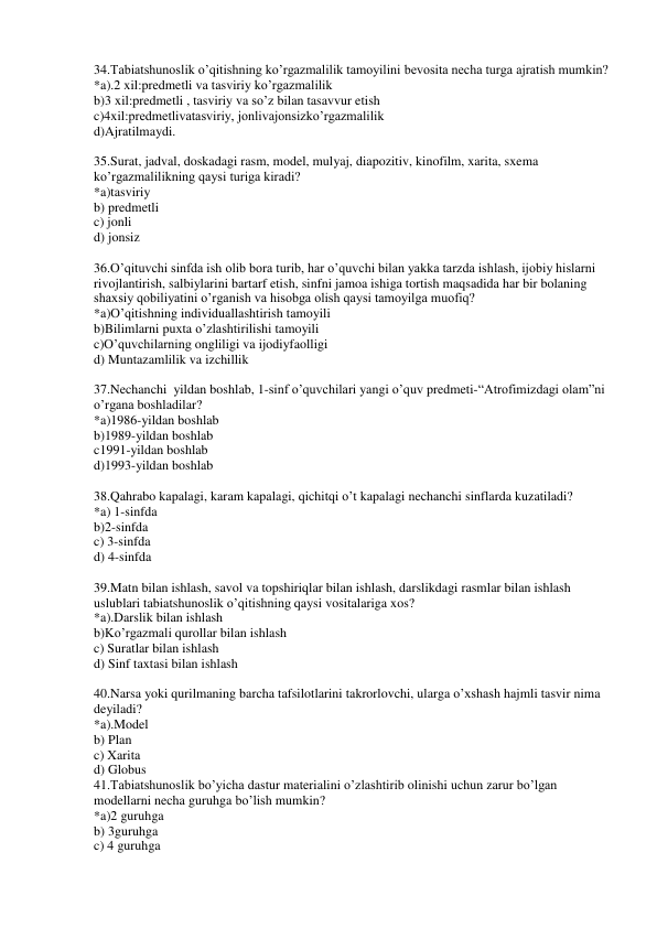 34.Tabiatshunoslik o’qitishning ko’rgazmalilik tamoyilini bevosita necha turga ajratish mumkin? 
*a).2 xil:predmetli va tasviriy ko’rgazmalilik 
b)3 xil:predmetli , tasviriy va so’z bilan tasavvur etish 
c)4xil:predmetlivatasviriy, jonlivajonsizko’rgazmalilik 
d)Ajratilmaydi. 
 
35.Surat, jadval, doskadagi rasm, model, mulyaj, diapozitiv, kinofilm, xarita, sxema 
ko’rgazmalilikning qaysi turiga kiradi? 
*a)tasviriy 
b) predmetli 
c) jonli 
d) jonsiz 
 
36.O’qituvchi sinfda ish olib bora turib, har o’quvchi bilan yakka tarzda ishlash, ijobiy hislarni 
rivojlantirish, salbiylarini bartarf etish, sinfni jamoa ishiga tortish maqsadida har bir bolaning 
shaxsiy qobiliyatini o’rganish va hisobga olish qaysi tamoyilga muofiq? 
*a)O’qitishning individuallashtirish tamoyili 
b)Bilimlarni puxta o’zlashtirilishi tamoyili 
c)O’quvchilarning ongliligi va ijodiyfaolligi 
d) Muntazamlilik va izchillik 
 
37.Nechanchi  yildan boshlab, 1-sinf o’quvchilari yangi o’quv predmeti-“Atrofimizdagi olam”ni 
o’rgana boshladilar? 
*a)1986-yildan boshlab 
b)1989-yildan boshlab 
c1991-yildan boshlab 
d)1993-yildan boshlab 
 
38.Qahrabo kapalagi, karam kapalagi, qichitqi o’t kapalagi nechanchi sinflarda kuzatiladi? 
*a) 1-sinfda 
b)2-sinfda 
c) 3-sinfda 
d) 4-sinfda 
 
39.Matn bilan ishlash, savol va topshiriqlar bilan ishlash, darslikdagi rasmlar bilan ishlash 
uslublari tabiatshunoslik o’qitishning qaysi vositalariga xos? 
*a).Darslik bilan ishlash 
b)Ko’rgazmali qurollar bilan ishlash 
c) Suratlar bilan ishlash 
d) Sinf taxtasi bilan ishlash 
 
40.Narsa yoki qurilmaning barcha tafsilotlarini takrorlovchi, ularga o’xshash hajmli tasvir nima 
deyiladi? 
*a).Model 
b) Plan 
c) Xarita 
d) Globus 
41.Tabiatshunoslik bo’yicha dastur materialini o’zlashtirib olinishi uchun zarur bo’lgan 
modellarni necha guruhga bo’lish mumkin? 
*a)2 guruhga 
b) 3guruhga 
c) 4 guruhga 
