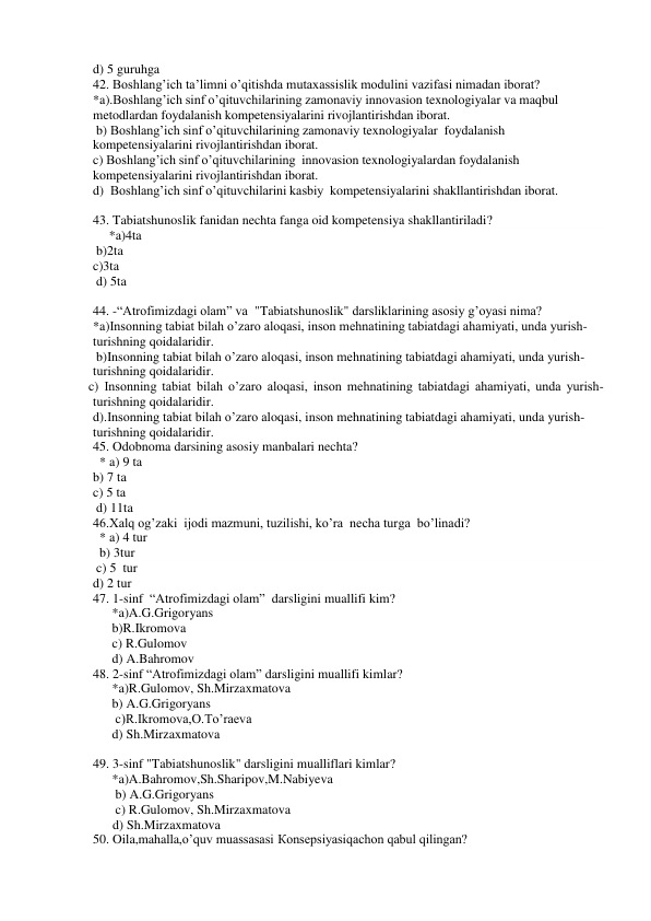 d) 5 guruhga 
42. Boshlang’ich ta’limni o’qitishda mutaxassislik modulini vazifasi nimadan iborat?  
*a).Boshlang’ich sinf o’qituvchilarining zamonaviy innovasion texnologiyalar va maqbul 
metodlardan foydalanish kompetensiyalarini rivojlantirishdan iborat. 
 b) Boshlang’ich sinf o’qituvchilarining zamonaviy texnologiyalar  foydalanish 
kompetensiyalarini rivojlantirishdan iborat. 
c) Boshlang’ich sinf o’qituvchilarining  innovasion texnologiyalardan foydalanish 
kompetensiyalarini rivojlantirishdan iborat. 
d)  Boshlang’ich sinf o’qituvchilarini kasbiy  kompetensiyalarini shakllantirishdan iborat. 
  
43. Tabiatshunoslik fanidan nechta fanga oid kompetensiya shakllantiriladi? 
     *a)4ta       
 b)2ta         
c)3ta       
 d) 5ta 
  
44. -“Atrofimizdagi olam” va  "Tabiatshunoslik" darsliklarining asosiy g’oyasi nima? 
*a)Insonning tabiat bilah o’zaro aloqasi, inson mehnatining tabiatdagi ahamiyati, unda yurish-
turishning qoidalaridir. 
 b)Insonning tabiat bilah o’zaro aloqasi, inson mehnatining tabiatdagi ahamiyati, unda yurish-
turishning qoidalaridir. 
 c) Insonning tabiat bilah o’zaro aloqasi, inson mehnatining tabiatdagi ahamiyati, unda yurish-
turishning qoidalaridir. 
d).Insonning tabiat bilah o’zaro aloqasi, inson mehnatining tabiatdagi ahamiyati, unda yurish-
turishning qoidalaridir. 
45. Odobnoma darsining asosiy manbalari nechta? 
  * a) 9 ta          
b) 7 ta                
c) 5 ta              
 d) 11ta 
46.Xalq og’zaki  ijodi mazmuni, tuzilishi, ko’ra  necha turga  bo’linadi? 
  * a) 4 tur 
  b) 3tur      
 c) 5  tur              
d) 2 tur 
47. 1-sinf  “Atrofimizdagi olam”  darsligini muallifi kim? 
*a)A.G.Grigoryans 
b)R.Ikromova 
c) R.Gulomov 
d) A.Bahromov 
48. 2-sinf “Atrofimizdagi olam” darsligini muallifi kimlar? 
*a)R.Gulomov, Sh.Mirzaxmatova 
b) A.G.Grigoryans 
 c)R.Ikromova,O.To’raeva 
d) Sh.Mirzaxmatova 
 
 
49. 3-sinf "Tabiatshunoslik" darsligini mualliflari kimlar? 
*a)A.Bahromov,Sh.Sharipov,M.Nabiyeva 
 b) A.G.Grigoryans 
 c) R.Gulomov, Sh.Mirzaxmatova 
      d) Sh.Mirzaxmatova  
50. Oila,mahalla,o’quv muassasasi Кonsepsiyasiqachon qabul qilingan?       
