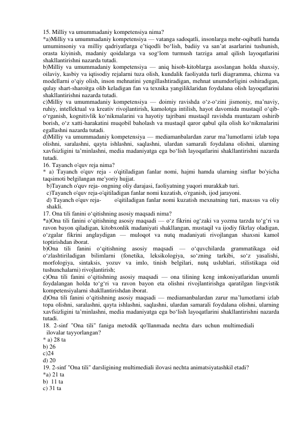 15. Milliy va umummadaniy kompetensiya nima? 
*a)Milliy va umummadaniy kompetensiya — vatanga sadoqatli, insonlarga mehr-oqibatli hamda 
umuminsoniy va milliy qadriyatlarga e’tiqodli bo‘lish, badiiy va san’at asarlarini tushunish, 
orasta kiyinish, madaniy qoidalarga va sog‘lom turmush tarziga amal qilish layoqatlarini 
shakllantirishni nazarda tutadi. 
b)Milliy va umummadaniy kompetensiya — aniq hisob-kitoblarga asoslangan holda shaxsiy, 
oilaviy, kasbiy va iqtisodiy rejalarni tuza olish, kundalik faoliyatda turli diagramma, chizma va 
modellarni o‘qiy olish, inson mehnatini yengillashtiradigan, mehnat unumdorligini oshiradigan, 
qulay shart-sharoitga olib keladigan fan va texnika yangiliklaridan foydalana olish layoqatlarini 
shakllantirishni nazarda tutadi. 
c)Milliy va umummadaniy kompetensiya — doimiy ravishda o‘z-o‘zini jismoniy, ma’naviy, 
ruhiy, intellektual va kreativ rivojlantirish, kamolotga intilish, hayot davomida mustaqil o‘qib-
o‘rganish, kognitivlik ko‘nikmalarini va hayotiy tajribani mustaqil ravishda muntazam oshirib 
borish, o‘z xatti-harakatini muqobil baholash va mustaqil qaror qabul qila olish ko‘nikmalarini 
egallashni nazarda tutadi. 
d)Milliy va umummadaniy kompetensiya — mediamanbalardan zarur ma’lumotlarni izlab topa 
olishni, saralashni, qayta ishlashni, saqlashni, ulardan samarali foydalana olishni, ularning 
xavfsizligini ta’minlashni, media madaniyatga ega bo‘lish layoqatlarini shakllantirishni nazarda 
tutadi. 
16. Tayanch o'quv reja nima? 
* a) Tayanch o'quv reja - o'qitiladigan fanlar nomi, hajmi hamda ularning sinflar bo'yicha 
taqsimoti belgilangan me'yoriy hujjat. 
b)Tayanch o'quv reja- ongning oliy darajasi, faoliyatning yuqori murakkab turi. 
c)Tayanch o'quv reja-o'qitiladigan fanlar nomi kuzatish, o'rganish, ijod jarayoni. 
d) Tayanch o'quv reja- 
o'qitiladigan fanlar nomi kuzatish mexnatning turi, maxsus va oliy 
shakli. 
17. Ona tili fanini o‘qitishning asosiy maqsadi nima? 
*a)Ona tili fanini o‘qitishning asosiy maqsadi — o‘z fikrini og‘zaki va yozma tarzda to‘g‘ri va 
ravon bayon qiladigan, kitobxonlik madaniyati shakllangan, mustaqil va ijodiy fikrlay oladigan, 
o‘zgalar fikrini anglaydigan — muloqot va nutq madaniyati rivojlangan shaxsni kamol 
toptirishdan iborat. 
b)Ona tili fanini o‘qitishning asosiy maqsadi — o‘quvchilarda grammatikaga oid 
o‘zlashtiriladigan bilimlarni (fonetika, leksikologiya, so‘zning tarkibi, so‘z yasalishi, 
morfologiya, sintaksis, yozuv va imlo, tinish belgilari, nutq uslublari, stilistikaga oid 
tushunchalarni) rivojlantirish; 
c)Ona tili fanini o‘qitishning asosiy maqsadi — ona tilining keng imkoniyatlaridan unumli 
foydalangan holda to‘g‘ri va ravon bayon eta olishni rivojlantirishga qaratilgan lingvistik 
kompetensiyalarni shakllantirishdan iborat. 
d)Ona tili fanini o‘qitishning asosiy maqsadi — mediamanbalardan zarur ma’lumotlarni izlab 
topa olishni, saralashni, qayta ishlashni, saqlashni, ulardan samarali foydalana olishni, ularning 
xavfsizligini ta’minlashni, media madaniyatga ega bo‘lish layoqatlarini shakllantirishni nazarda 
tutadi. 
18. 2-sinf "Ona tili" faniga metodik qo'llanmada nechta dars uchun multimediali 
ilovalar tayyorlangan? 
* a) 28 ta 
 
b) 26  
c)24 
 
d) 20 
19. 2-sinf "Ona tili" darsligining multimediali ilovasi nechta animatsiyatashkil etadi?  
*a) 21 ta  
b)  11 ta  
c) 31 ta  
