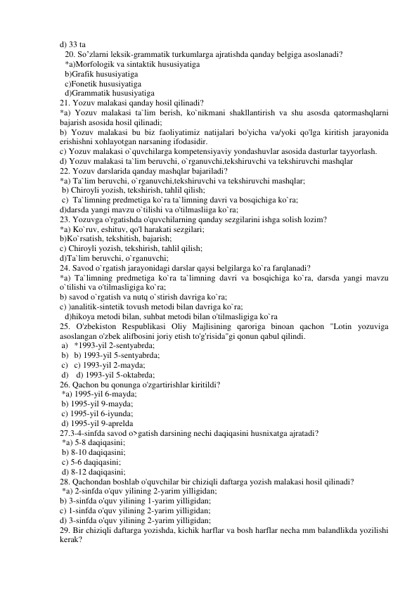 d) 33 ta 
20. So’zlarni leksik-grammatik turkumlarga ajratishda qanday belgiga asoslanadi? 
*a)Morfologik va sintaktik hususiyatiga 
b)Grafik hususiyatiga 
c)Fonetik hususiyatiga 
 
 
 
 
d)Grammatik hususiyatiga 
21. Yozuv malakasi qanday hosil qilinadi?  
*a) Yozuv malakasi ta`lim berish, ko`nikmani shakllantirish va shu asosda qatormashqlarni 
bajarish asosida hosil qilinadi; 
b) Yozuv malakasi bu biz faoliyatimiz natijalari bo'yicha va/yoki qo'lga kiritish jarayonida 
erishishni xohlayotgan narsaning ifodasidir. 
c) Yozuv malakasi o`quvchilarga kompetensiyaviy yondashuvlar asosida dasturlar tayyorlash. 
d) Yozuv malakasi ta`lim beruvchi, o`rganuvchi,tekshiruvchi va tekshiruvchi mashqlar 
22. Yozuv darslarida qanday mashqlar bajariladi?  
*a) Ta`lim beruvchi, o`rganuvchi,tekshiruvchi va tekshiruvchi mashqlar; 
 b) Chiroyli yozish, tekshirish, tahlil qilish; 
 c)  Ta`limning predmetiga ko`ra ta`limning davri va bosqichiga ko`ra;  
d)darsda yangi mavzu o`tilishi va o'tilmasliiga ko`ra; 
23. Yozuvga o'rgatishda o'quvchilarning qanday sezgilarini ishga solish lozim?  
*a) Ko`ruv, eshituv, qo'l harakati sezgilari;  
b)Ko`rsatish, tekshitish, bajarish; 
c) Chiroyli yozish, tekshirish, tahlil qilish; 
d)Ta`lim beruvchi, o`rganuvchi; 
24. Savod o`rgatish jarayonidagi darslar qaysi belgilarga ko`ra farqlanadi?  
*a) Ta`limning predmetiga ko`ra ta`limning davri va bosqichiga ko`ra, darsda yangi mavzu 
o`tilishi va o'tilmasligiga ko`ra; 
b) savod o`rgatish va nutq o`stirish davriga ko`ra; 
c) )analitik-sintetik tovush metodi bilan davriga ko`ra; 
d)hikoya metodi bilan, suhbat metodi bilan o'tilmasligiga ko`ra 
25. O'zbekiston Respublikasi Oliy Majlisining qaroriga binoan qachon "Lotin yozuviga 
asoslangan o'zbek alifbosini joriy etish to'g'risida"gi qonun qabul qilindi. 
a) *1993-yil 2-sentyabrda;  
b) b) 1993-yil 5-sentyabrda;  
c) c) 1993-yil 2-mayda; 
d)  d) 1993-yil 5-oktabrda;  
26. Qachon bu qonunga o'zgartirishlar kiritildi?  
*a) 1995-yil 6-mayda;  
b) 1995-yil 9-mayda;  
c) 1995-yil 6-iyunda;  
d) 1995-yil 9-aprelda  
27.3-4-sinfda savod o>gatish darsining nechi daqiqasini husnixatga ajratadi? 
 *a) 5-8 daqiqasini;  
 b) 8-10 daqiqasini; 
 c) 5-6 daqiqasini;  
 d) 8-12 daqiqasini; 
28. Qachondan boshlab o'quvchilar bir chiziqli daftarga yozish malakasi hosil qilinadi?  
 *a) 2-sinfda o'quv yilining 2-yarim yilligidan;  
b) 3-sinfda o'quv yilining 1-yarim yilligidan;  
c) 1-sinfda o'quv yilining 2-yarim yilligidan;  
d) 3-sinfda o'quv yilining 2-yarim yilligidan;  
29. Bir chiziqli daftarga yozishda, kichik harflar va bosh harflar necha mm balandlikda yozilishi 
kerak? 
