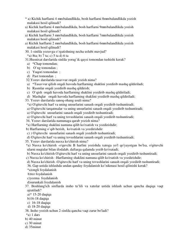 * a) Kichik harflarni 4 mm balandlikda, bosh harflarni 8mm balandlikda yozish 
malakasi hosil qilinadi?  
a) Kichik harflarni 4 mm balandlikda, bosh harflarni 9mm balandlikda yozish 
malakasi hosil qilinadi?  
a) Kichik harflarni 3 mm balandlikda, bosh harflarni 7mm balandlikda yozish 
malakasi hosil qilinadi?  
a) Kichik harflarni 2 mm balandlikda, bosh harflarni 6mm balandlikda yozish 
malakasi hosil qilinadi?  
30. 1-sinfda yozuvga o`rgatishning necha uslubi mavjud?  
*a) 8ta; b) 7 ta; c) 5 ta d) 6 ta  
31.Husnixat darslarida sinfda yorug`ik qaysi tomondan tushishi kerak?  
a) *Chap tomondan; 
b)  O`ng tomondan ;  
c) Yuqori tomondan  ; 
d) Past tomondan  ; 
 32.Yozuv darslarida tasavvur orqali yozish nima?   
a) *Tasavvur qilish orqali havoda harflarning shaklini yozdirib mashq qildiriladi;  
b) Rasmlar orqali yozdirib mashq qildirish;  
c) O`qish  orqali havoda harflarning shaklini yozdirib mashq qildiriladi;  
d) Mashqlar   orqali havoda harflarning shaklini yozdirib mashq qildiriladi;  
33. Yozuv darslarida sanoq-ohang usuli nima?  
*a) O'qituvchi harf va uning unsurlarini sanash orqali yozdirib tushuntiradi; 
a) O'qituvchi tarqatmalar va uning unsurlarini sanash orqali yozdirib tushuntiradi; 
a) O'qituvchi  unsurlarini sanash orqali yozdirib tushuntiradi; 
a) O'qituvchi harf va uning tovushlarini sanash orqali yozdirib tushuntiradi; 
 34. Yozuv darslarida namunaga qarab yozish nima? 
 *a) Harflarning shaklini namuna qilib ko'rsatish va yozdirishdir; 
 b) Harflarning o`qib berish,  ko'rsatish va yozdirishdir 
c) ) O'qituvchi  unsurlarini sanash orqali yozdirib tushuntiradi; 
d) O'qituvchi harf va uning tovushlarini sanash orqali yozdirib tushuntiradi; 
35. Yozuv darslarida nusxa ko'chirish nima? 
 *a) Nusxa ko'chirish -o'quvchi B harfini yozishda xatoga yo'l qo'yayotgan bo'lsa, o'qituvchi 
ularni nuqtalar bilan ifodalab, daftarga qalamda yozib ko'rsatadi; 
b) Nusxa ko'chirish O'qituvchi harf va uning unsurlarini sanash orqali yozdirib tushuntiradi; 
 c) Nusxa ko'chirish –Harflarning shaklini namuna qilib ko'rsatish va yozdirishdir; 
d) Nusxa ko'chirish -O'qituvchi harf va uning tovushlarini sanash orqali yozdirib tushuntiradi; 
36. Gap ustida ishlashda undan qanday foydalanish ko’nikmasi hosil qilinishi kerak? 
*a)ongli foydalanish  
 
 
 
   b)tez foydalanish 
c)yozma  foydalanish 
 
 
 
 
d)surunkali foydalanish 
37. Boshlang'ich sinflarda insho ta’lili va xatolar ustida ishlash uchun qancha daqiqa vaqt 
ajratiladi? 
a)* 15-20 daqiqa 
b)16-18 daqiqa 
c)  16-18 daqiqa 
   d) 18-20 daqiqa 
38. Insho yozish uchun 2-sinfda qancha vaqt zarur bo'ladi? 
 *a) 1 dars  
b) 40 minut  
c) 30 minut  
d) 35minut 
