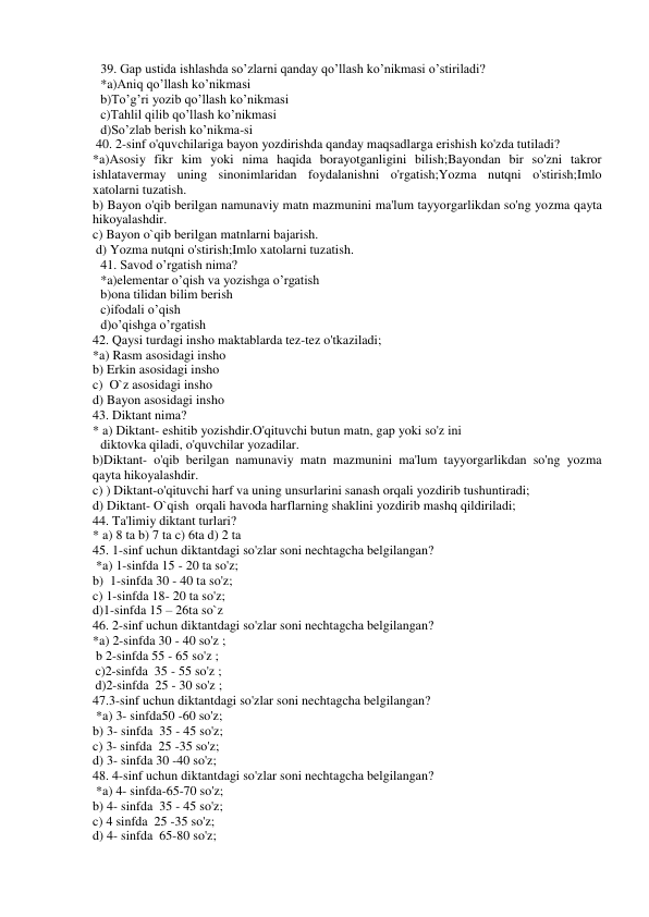 39. Gap ustida ishlashda so’zlarni qanday qo’llash ko’nikmasi o’stiriladi? 
*a)Aniq qo’llash ko’nikmasi 
 
 
 
b)To’g’ri yozib qo’llash ko’nikmasi 
c)Tahlil qilib qo’llash ko’nikmasi  
 
d)So’zlab berish ko’nikma-si 
 40. 2-sinf o'quvchilariga bayon yozdirishda qanday maqsadlarga erishish ko'zda tutiladi?  
*a)Asosiy fikr kim yoki nima haqida borayotganligini bilish;Bayondan bir so'zni takror 
ishlatavermay uning sinonimlaridan foydalanishni o'rgatish;Yozma nutqni o'stirish;Imlo 
xatolarni tuzatish. 
b) Bayon o'qib berilgan namunaviy matn mazmunini ma'lum tayyorgarlikdan so'ng yozma qayta 
hikoyalashdir. 
c) Bayon o`qib berilgan matnlarni bajarish. 
 d) Yozma nutqni o'stirish;Imlo xatolarni tuzatish. 
41. Savod o’rgatish nima? 
*a)elementar o’qish va yozishga o’rgatish 
b)ona tilidan bilim berish 
c)ifodali o’qish 
d)o’qishga o’rgatish 
42. Qaysi turdagi insho maktablarda tez-tez o'tkaziladi; 
*a) Rasm asosidagi insho 
b) Erkin asosidagi insho 
c)  O`z asosidagi insho 
d) Bayon asosidagi insho 
43. Diktant nima? 
* a) Diktant- eshitib yozishdir.O'qituvchi butun matn, gap yoki so'z ini 
diktovka qiladi, o'quvchilar yozadilar. 
b)Diktant- o'qib berilgan namunaviy matn mazmunini ma'lum tayyorgarlikdan so'ng yozma 
qayta hikoyalashdir.  
c) ) Diktant-o'qituvchi harf va uning unsurlarini sanash orqali yozdirib tushuntiradi; 
d) Diktant- O`qish  orqali havoda harflarning shaklini yozdirib mashq qildiriladi;  
44. Ta'limiy diktant turlari? 
* a) 8 ta b) 7 ta c) 6ta d) 2 ta 
45. 1-sinf uchun diktantdagi so'zlar soni nechtagcha belgilangan? 
 *a) 1-sinfda 15 - 20 ta so'z; 
b)  1-sinfda 30 - 40 ta so'z; 
c) 1-sinfda 18- 20 ta so'z;  
d)1-sinfda 15 – 26ta so`z 
46. 2-sinf uchun diktantdagi so'zlar soni nechtagcha belgilangan?  
*a) 2-sinfda 30 - 40 so'z ;  
 b 2-sinfda 55 - 65 so'z ;  
c)2-sinfda  35 - 55 so'z ;  
d)2-sinfda  25 - 30 so'z ;  
47.3-sinf uchun diktantdagi so'zlar soni nechtagcha belgilangan? 
 *a) 3- sinfda50 -60 so'z;  
b) 3- sinfda  35 - 45 so'z;  
c) 3- sinfda  25 -35 so'z;  
d) 3- sinfda 30 -40 so'z;  
48. 4-sinf uchun diktantdagi so'zlar soni nechtagcha belgilangan? 
 *a) 4- sinfda-65-70 so'z;  
b) 4- sinfda  35 - 45 so'z;  
c) 4 sinfda  25 -35 so'z;  
d) 4- sinfda  65-80 so'z;  
