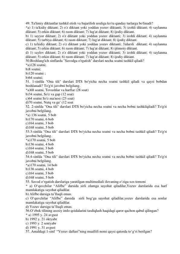  
49. Ta'limiy diktantlar tashkil etish va bajarilish usuliga ko'ra qanday turlarga bo'linadi?  
*a) 1) ta'kidiy diktant; 2) o'z diktant yoki yoddan yozuv diktanti; 3) izohli diktant; 4) saylanma 
diktant; 5) erkin diktant; 6) rasm diktant; 7) lug'at diktant; 8) ijodiy diktant. 
b) 1) sayyor diktant; 2) o'z diktant yoki yoddan yozuv diktanti; 3) izohli diktant; 4) saylanma 
diktant; 5) tarbiya diktant; 6) rasm diktant; 7) lug'at diktant; 8) ijodiy diktant. 
c) 1) ta'kidiy diktant; 2) o'z diktant yoki yoddan yozuv diktanti; 3)darsli  diktant; 4) saylanma 
diktant; 5) erkin diktant; 6) rasm diktant; 7) lug'at diktant; 8) ijtimoiy diktant. 
d) 1) saylov diktant; 2) o'z diktant yoki yoddan yozuv diktanti; 3) izohli diktant; 4) saylanma 
diktant; 5) erkin diktant; 6) rasm diktant; 7) lug'at diktant; 8) ijodiy diktant. 
50.Boshlang'ich sinflarda "Savodga o'rgatish" darslari necha soatni tashkil qiladi? 
*a)128 soatni;   
b)8 soatni;   
b)120 soatni ;  
b)64 soatni; 
51. 1-sinfda "Ona tili" darslari DTS bo'yicha necha soatni tashkil qiladi va qaysi bobdan 
boshlanadi? To'g'ri javobni belgilang. 
*a)68 soatni, Tovushlar va harflar (28 soat) 
b)34 soatni, So'z va gap (12 soat) 
c)64 soatni So'z ma'nosi (23 soat) 
d)70 soatni, Nutq va ga’ (12 soat 
52. 2-sinfda "Ona tili" darslari DTS bo'yicha necha soatni va necha bobni tashkilqiladi? To'g'ri 
javobni belgilang. 
*a) 136 soatni, 5 bob 
b)170 soatni, 6 bob  
c)164 soatni, 3 bob  
d)168 soatni, 5 bob 
53.3-sinfda "Ona tili" darslari DTS bo'yicha necha soatni va necha bobni tashkil qiladi? To'g'ri 
javobni belgilang. 
*a)170 soatni, 5 bob 
b)136 soatni, 4 bob 
c)164 soatni, 3 bob 
d)168 soatni, 5 bob 
54.4-sinfda "Ona tili" darslari DTS bo'yicha necha soatni va necha bobni tashkil qiladi? To'g'ri 
javobni belgilang. 
*a)170 soatni, 14 bob 
b)136 soatni, 4 bob 
c)164 soatni, 3 bob 
d)168 soatni, 5 bob 
55. Savod o‘rgatish darslariga yaratilgan multimediali ilovaning o‘ziga xos tomoni  
* a) O‘quvchilar “Alifbe” darsida sirli olamga sayohat qiladilar,Yozuv darslarida esa harf 
mamlakatiga sayohat qiladilar. 
b) Alifbe darsiga ta’lluqli emas. 
c) O‘quvchilar “Alifbe” darsida  sirli bog‘ga sayohat qiladilar,yozuv darslarida esa sonlar 
mamlakatiga sayohat qiladilar. 
d) Yozuv darsiga ta’lluqli emas. 
56.O‘zbek tilining asosiy imlo qoidalarini tasdiqlash haqidagi qaror qachon qabul qilingan? 
* a) 1995 y. 24 avgust 
 
b) 1992 y. 21 oktyabr  
c) 1993 y. 2 sentyabr 
d) 1991 y. 31 avgust  
57. Amaldagi 1-sinf  “Yozuv daftari”ning muallifi nomi qaysi qatorda to‘g‘ri berilgan? 
