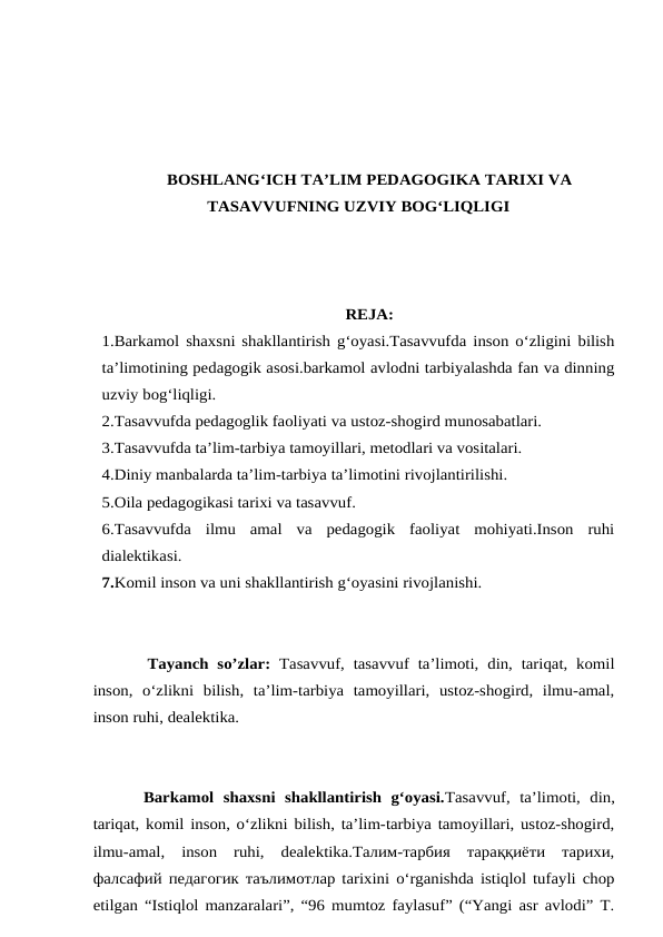 BOSHLANG‘ICH TA’LIM PEDAGOGIKA TARIXI VA
TASAVVUFNING UZVIY BOG‘LIQLIGI
REJA:
1.Barkamol shaxsni shakllantirish g‘oyasi.Tasavvufda inson o‘zligini bilish
ta’limotining pedagogik asosi.barkamol avlodni tarbiyalashda fan va dinning
uzviy bog‘liqligi.
2.Tasavvufda pedagoglik faoliyati va ustoz-shogird munosabatlari.
3.Tasavvufda ta’lim-tarbiya tamoyillari, metodlari va vositalari.
4.Diniy manbalarda ta’lim-tarbiya ta’limotini rivojlantirilishi.
5.Oila pedagogikasi tarixi va tasavvuf.
6.Tasavvufda  ilmu  amal  va  pedagogik  faoliyat  mohiyati.Inson  ruhi
dialektikasi.
7.Komil inson va uni shakllantirish g‘oyasini rivojlanishi.
Tayanch so’zlar: Tasavvuf, tasavvuf ta’limoti,  din, tariqat, komil
inson,  o‘zlikni  bilish,  ta’lim-tarbiya  tamoyillari,  ustoz-shogird,  ilmu-amal,
inson ruhi, dealektika.
Barkamol  shaxsni  shakllantirish  g‘oyasi.Tasavvuf,  ta’limoti,  din,
tariqat, komil inson, o‘zlikni bilish, ta’lim-tarbiya tamoyillari, ustoz-shogird,
ilmu-amal,  inson  ruhi,  dealektika.Талим-тарбия  тараққиёти  тарихи,
фалсафий педагогик таълимотлар tarixini o‘rganishda istiqlol tufayli chop
etilgan “Istiqlol manzaralari”, “96 mumtoz faylasuf” (“Yangi asr avlodi” T.
