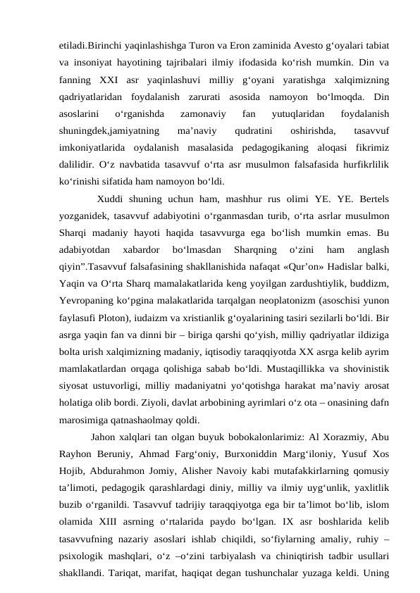 etiladi.Birinchi yaqinlashishga Turon va Eron zaminida Avesto g‘oyalari tabiat
va insoniyat hayotining tajribalari ilmiy ifodasida ko‘rish mumkin. Din va
fanning  XXI  asr  yaqinlashuvi  milliy  g‘oyani  yaratishga  xalqimizning
qadriyatlaridan  foydalanish  zarurati  asosida  namoyon  bo‘lmoqda.  Din
asoslarini  o‘rganishda  zamonaviy  fan  yutuqlaridan  foydalanish
shuningdek,jamiyatning  ma’naviy  qudratini  oshirishda,  tasavvuf
imkoniyatlarida  oydalanish  masalasida  pedagogikaning  aloqasi  fikrimiz
dalilidir. O‘z navbatida tasavvuf o‘rta asr musulmon falsafasida hurfikrlilik
ko‘rinishi sifatida ham namoyon bo‘ldi.
 Xuddi  shuning  uchun  ham,  mashhur  rus  olimi  YE.  YE.  Bertels
yozganidek, tasavvuf adabiyotini o‘rganmasdan turib, o‘rta asrlar musulmon
Sharqi  madaniy  hayoti  haqida  tasavvurga  ega  bo‘lish  mumkin  emas.  Bu
adabiyotdan  xabardor  bo‘lmasdan  Sharqning  o‘zini  ham  anglash
qiyin”.Tasavvuf falsafasining shakllanishida nafaqat «Qur’on» Hadislar balki,
Yaqin va O‘rta Sharq mamalakatlarida keng yoyilgan zardushtiylik, buddizm,
Yevropaning ko‘pgina malakatlarida tarqalgan neoplatonizm (asoschisi yunon
faylasufi Ploton), iudaizm va xristianlik g‘oyalarining tasiri sezilarli bo‘ldi. Bir
asrga yaqin fan va dinni bir – biriga qarshi qo‘yish, milliy qadriyatlar ildiziga
bolta urish xalqimizning madaniy, iqtisodiy taraqqiyotda XX asrga kelib ayrim
mamlakatlardan orqaga qolishiga sabab bo‘ldi. Mustaqillikka va shovinistik
siyosat ustuvorligi, milliy madaniyatni yo‘qotishga harakat ma’naviy arosat
holatiga olib bordi. Ziyoli, davlat arbobining ayrimlari o‘z ota – onasining dafn
marosimiga qatnashaolmay qoldi. 
Jahon xalqlari tan olgan buyuk bobokalonlarimiz: Al Xorazmiy, Abu
Rayhon  Beruniy, Ahmad Farg‘oniy,  Burxoniddin Marg‘iloniy, Yusuf  Xos
Hojib, Abdurahmon Jomiy, Alisher Navoiy kabi mutafakkirlarning qomusiy
ta’limoti, pedagogik qarashlardagi diniy, milliy va ilmiy uyg‘unlik, yaxlitlik
buzib o‘rganildi. Tasavvuf tadrijiy taraqqiyotga ega bir ta’limot bo‘lib, islom
olamida  XIII  asrning  o‘rtalarida  paydo  bo‘lgan.  IX  asr  boshlarida  kelib
tasavvufning nazariy asoslari ishlab chiqildi, so‘fiylarning amaliy, ruhiy –
psixologik mashqlari, o‘z –o‘zini tarbiyalash va chiniqtirish tadbir usullari
shakllandi. Tariqat, marifat, haqiqat degan tushunchalar yuzaga keldi. Uning
