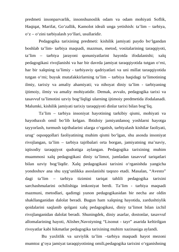 predmeti  insonparvarlik,  insonshunoslik  odam  va  odam  mohiyati  Soflik,
Haqiqat, Marifat, Go‘zallik, Kamolot ideali unga yetishish: ta’lim – tarbiya,
o‘z – o‘zini tarbiyalash yo‘llari, usullaridir. 
Pedagogika tarixining predmeti: kishilik jamiyati paydo bo‘lgandan
boshlab ta’lim- tarbiya maqsadi, mazmun, metod, vositalarining taraqqiyoti,
ta’lim  –  tarbiya  jarayoni  qonuniyatlarini  hayotda  ifodalanishi;  xalq
pedagogikasi rivojlanishi va har bir davrda jamiyat taraqqiyotida tutgan o‘rni,
har bir xalqning ta’limiy - tarbiyaviy qadriyatlari va uni millat taraqqiyotida
tutgan o‘rni; buyuk mutafakkirlarning ta’lim – tarbiya haqidagi ta’limotining
ilmiy,  tarixiy  va  amaliy  ahamiyati; va  nihoyat  diniy  ta’lim  -  tarbiyaning
ijtimoiy, ilmiy va amaliy mohiyatidir. Demak, avvalo, pedagogika tarixi va
tasavvuf ta’limotini uzviy bog‘liqligi ularning ijtimoiy predmetida ifodalanadi.
Malumki, kishilik jamiyati tarixiy taraqqiyoti dinlar tarixi bilan bog‘liq. 
Ta’lim  –  tarbiya  insoniyat  hayotining  tarkibiy  qismi,  mohiyati  va
hayotbaxsh  omil  bo‘lib  kelgan.  Ibtidoiy  jamiyatdanoq  yoshlarni  hayotga
tayyorlash, turmush tajribalarini ularga o‘rgatish, tarbiyalash kishilar faoliyati,
urug‘ oqsoqqollari faoliyatining muhim qismi bo‘lgan, shu asosda insoniyat
rivojlangan, ta’lim – tarbiya tajribalari orta borgan, jamiyatning ma’naviy,
iqtisodiy  taraqqiyot  qudratiga  aylangan.  Pedagogika  tarixining  muhim
muammosi xalq pedagogikasi diniy  ta’limot,  jumladan  tasavvuf tariqatlari
bilan  uzviy  bog‘liqdir.  Xalq  pedagogikasi  tarixini  o‘rganishda  yangicha
yondoshuv ana shu uyg‘unlikka asoslanishi taqozo etadi. Masalan, “Avesto”
dagi  ta’lim  –  tarbiya  tizimini  tariqat  tahlili  pedagogika  tarixini
sarchashmalarini  ochilishiga  imkoniyat  berdi.  Ta’lim  -  tarbiya  maqsadi
mazmuni,  metodlari,  qadimgi  yunon  pedagogikasidan  bir  necha  asr  oldin
shakllanganidan dalolat beradi. Bugun ham xalqning hayotida, zardushtiylik
qoidalarini saqlanib  qolgani xalq pedagogikasi,  diniy ta’limot  bilan izchil
rivojlanganidan dalolat beradi. Shuningdek, diniy asarlar, dostonlar, tasavvuf
allomalarining hayoti, Alisher,Navoiyning “Lisonut - tayr” asarida keltirilgan
rivoyatlar kabi hikmatlar pedagogika tarixining muhim xazinasiga aylandi.
 Bu  yaxlitlik  va  uzviylik  ta’lim  –tarbiya  maqsadi  hayot  mezoni
mumtoz g‘oya jamiyat taraqqiyotining omili,pedagogika tarixini o‘rganishning
