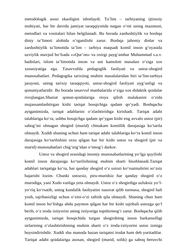 metodologik  asosi  ekanligini  isbotlaydi.  Ta’lim  –  tarbiyaning  ijtimoiy
mohiyati, har bir davrda jamiyat taraqqiyotida tutgan o‘rni uning mazmuni,
metodlari va vositalari bilan belgilanadi. Bu borada zardushtiylik va boshqa
diniy  ta’limoti  alohida  o‘rganilishi  zarur.  Boshqa  jahoniy  dinlar  va
zardushtiylik  ta’limotida  ta’lim  –  tarbiya  maqsadi  komil  inson  g‘oyasida
uzviylik mavjud bo‘lsada ««Qur’on» va oxirgi payg‘ambar Muhammad s.a.v.
hadislari,  islom  ta’limotida  inson  va  uni  kamoloti  masalasi  o‘ziga  xos
xususiyatiga  ega.  Tasavvufda  pedagoglik  faoliyati  va  ustoz-shogird
munosabatlari. Pedagogika tarixiing muhim masalalaridan biri ta’lim-tarbiya
jarayoni,  uning  tarixiy  taraqqiyoti,  ustoz-shogird  faoliyati  uyg‘unligi  va
qonuniyatlaridir. Bu borada tasavvuf manbalarida o‘ziga xos didaktik qoidalar
rivojlangan.Shariat  qonun-qoidalariga  rioya  qilish  malakasini  o‘zida
mujassamlashtirgan  kishi  tariqat  bosqichiga  qadam  qo‘yadi.  Boshqacha
aytganimizda,  tariqat  adablarini  o‘zlashtirishga  kirishadi.  Tariqat  adabi
talablariga ko‘ra, ushbu bosqichga qadam qo‘ygan kishi eng avvalo ustoz (pir)
sabog‘ini olmagan shogird (murid) chinakam komillik  darajasiga ko‘tarila
olmaydi. Xuddi shuning uchun ham tariqat adabi talablariga ko‘ra komil inson
darajasiga ko‘tarilishini orzu qilgan har bir kishi ustoz va shogird (pir va
murid) munosabatlari chig‘irig‘idan o‘tmog‘i darkor.
 Ustoz va shogird orasidagi insoniy munosabatlarining yo‘lga quyilishi
komil  inson  darajasiga  ko‘tarilishining  muhim  sharti  hisoblanadi.Tariqat
adablari tariqatiga ko‘ra, har qanday shogird o‘z ustozi ko‘rsatmalirini so‘zsiz
bajarishi  lozim.  Chunki  ustozsiz,  piru-muridsiz  har  qanday  shogird  o‘z
murodiga, yani Xudo vasliga yeta olmaydi. Ustoz o‘z shogirdiga uzluksiz yo‘l-
yo‘riq ko‘rsatib, uning kundalik faoliyatini nazorat qilib turmasa, shogird hali
yosh, tajribasizligi uchun o‘zini-o‘zi taftish qila olmaydi. Shuning chun ham
komil inson bo‘lishga ahdu paymon qilgan har bir kishi tajribali ustozga qo‘l
berib, o‘z iroda ixtiyorini uning ixtiyoriga topshirmog‘i zarur. Boshqacha qilib
aytganimizda,  tariqat  bosqichida  turgan  shogirdning  inson  barkamolligi
sirlarining o‘zlashtirishining muhim sharti o‘z iroda-ixtiyorini ustoz izmiga
buysindirishdir. Xuddi shu manoda bazan tariqatni irodat ham deb yuritadilar.
Tariqat adabi qoidalariga asosan, shogird (murid, solik) ga saboq beruvchi
