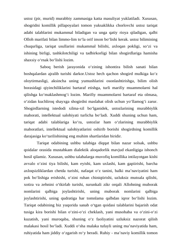 ustoz (pir, murid) murabbiy zammasiga katta masuliyat yuklatiladi. Xususan,
shogridni komillik pillapoyalari tomon yuksaklikka chorlovchi ustoz tariqat
adabi talablarini mukammal biladigan va unga qatiy rioya qiladigan, qalbi
Olloh marifati bilan limmo-lim to‘la orif inson bo‘lishi kerak. ustoz bilimining
chuqurliga,  tariqat usullarini  mukammal  bilishi,  axloqan pokligi,  so‘zi  va
ishining birligi, tashkilotchiligi va tadbirkorligi bilan shogirdlariga hamisha
shaxsiy o‘rnak bo‘lishi lozim.
 Saboq  berish  jarayonida  o‘zining  ishontira  bilish  sanati  bilan
boshqalardan ajralib turishi darkor.Ustoz hech qachon shogird mulkiga ko‘z
oloytirmasligi,  aksincha  uning  yumushlarini  osonlashtirishga,  bilim  olish
borasidagi qiyinchiliklarini bartaraf etishga, turli marifiy muammolarni hal
qilishga ko‘maklashmog‘i lozim. Marifiy muammolarni bartaraf eta olmasa,
o‘zidan kuchliroq shayxga shogirdni maslahat olish uchun yo‘llamog‘i zarur.
Shogirdlarning  istedodi  xilma-xil  bo‘lganidek,  ustozlarining  murabbiylik
mahorati, intellektual salohiyati turlicha bo‘ladi. Xuddi shuning uchun ham,
tariqat  adabi  talablariga  ko‘ra,  ustozlar  ham  o‘zlarining  murabbiylik
mahoratlari, intellektual salohiyatlarini oshirib borishi shogirdning komillik
darajasiga ko‘tarilishining eng muhim shartlaridan biridir. 
Tariqat odabining  ushbu talabiga  diqqat bilan  nazar  solsak,  ushbu
qoidalar orasida mustahkam dialektik aloqadorlik mavjud ekanligiga ishonch
hosil qilamiz. Xususan, ushbu talabalarga muvofiq komillika intilayotgan kishi
avvalo o‘zini tiya bilishi, kam eyishi, kam uxlashi, kam gapiirishi, barcha
axloqsizliklardan chetda turishi, nafaqat o‘z tanini, balki ma’naviyatini ham
pok bo‘lishiga erishishi, o‘zini ruhan chiniqtirishi, uzluksiz mutoala qilishi,
xotira va zehnini o‘tkirlab turishi, surunkali zikr orqali Allohning muborak
nomlarini  qalbiga  joylashtirishi,  uning  muborak  nomlarini  qalbiga
joylashtirishi, uning qudratiga har tomnlama qalbdan iqror bo‘lishi lozim.
Tariqat odabining biz yuqorida sanab o‘tgan qoidasi talablarini bajarish odat
tusiga kira borishi bilan o‘zini-o‘zi cheklash, yani musohaba va o‘zini-o‘zi
kuzatish,  yani  muroqaba,  shuning  o‘z  faoliyatini  uzluksiz  nazorat  qilish
malakasi hosil bo‘ladi. Xuddi o‘sha malaka tufayli uning ma’naviyatida ham,
ruhiyatida ham jiddiy o‘zgarish ro‘y beradi. Ruhiy - ma’naviy komillik tomon
