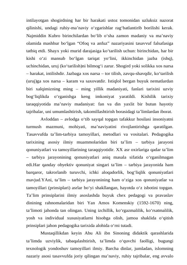 intilayotgan shogirdning har bir harakati ustoz tomonidan uzluksiz nazorat
qilinishi, undagi ruhiy-ma’naviy o‘zgarishlar rag‘batlantirib borilishi kerak.
Najmiddin Kubro birinchilardan bo‘lib o‘sha zamon madaniy va ma’naviy
olamida mashhur bo‘lgan “Ofoq va anfuz” nazariyasini tasavvuf falsafasiga
tatbiq etdi. Shayx yoki murid darajasiga ko‘tarilish uchun: birinchidan, har bir
kishi  o‘zi  mansub  bo‘lgan  tariqat  yo‘lini,  ikkinchidan  jazba  (ishq),
uchinchidan, uruj (ko‘tarilish)ni bilmog‘i zarur. Shogird yoki solikka xos narsa
– harakat, intilishdir. Jazbaga xos narsa – tor tilish, zavqu-shavqdir, ko‘tarilish
(uruj)ga xos narsa – karam va saxovatdir. Istiqlol bergan buyuk nematlardan
biri  xalqimizning  ming  –  ming  yillik  madaniyati,  fanlari  tarixini  uzviy
bog‘liqlikda  o‘rganishga  keng  imkoniyat  yaratildi.  Kishilik  tarixiy
taraqqiyotida  ma’naviy  madaniyat:  fan  va  din  yaxlit  bir  butun  hayotiy
tajribalar, uni umumlashtirish, takomillashtirish borasidagi ta’limlardan iborat. 
Avloddan – avlodga o‘tib sayqal topgan tafakkur hosilasi insoniyatni
turmush  mazmuni,  mohiyati,  ma’naviyatini  rivojlantirishga  qaratilgan.
Tasavvufda  ta’lim-tarbiya  tamoyillari,  metodlari  va  vositalari.  Pedagogika
tarixining  asosiy  ilmiy  muammolaridan  biri  ta’lim  –  tarbiya  jarayoni
qonuniyatlari va tamoyillarining taraqqiyotidir. XX asr oxirlariga qadar ta’lim
–  tarbiya  jarayonining  qonuniyatlari  aniq  masala  sifatida  o‘rganilmagan
edi.Har qanday obyektiv qonuniyat singari ta’lim – tarbiya jarayonida ham
barqaror,  takrorlanib  turuvchi,  ichki  aloqadorlik,  bog‘liqlik  qonuniyatlari
mavjud.YAni, ta’lim – tarbiya jarayonining ham o‘ziga xos qonuniyatlar va
tamoyillari (prinsiplari) asrlar bo‘yi shakllangan, hayotda o‘z isbotini topgan.
Ta’lim  prinsiplarini  ilmiy  asoslashda  buyuk  chex  pedagogi  va  pravaslav
dinining  rahnomalaridan  biri  Yan  Amos  Komenskiy  (1592-1670)  ning,
ta’limoti jahonda tan olingan. Uning izchillik, ko‘rgazmalilik, ko‘rsatmalilik,
yosh  va  individual  xususiyatlarni  hisobga  olish,  jamoa  shaklida  o‘qitish
prinsiplari jahon pedagogika tarixida alohida o‘rni tutadi. 
Mustaqillikdan  keyin  Abu  Ali  ibn  Sinoning  didaktik  qarashlarida
ta’limda  uzviylik,  tabaqalashtirish,  ta’limda  o‘quvchi  faolligi,  bugungi
texnologik yondoshuv tamoyillari ilmiy. Barcha dinlar, jumladan, islomning
nazariy asosi tasavvufda joriy qilingan ma’naviy, ruhiy tajribalar, eng avvalo
