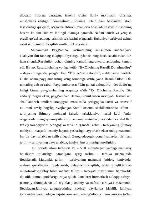 diqqatni  insonga  qaratgan,  insonni  o‘zini  ilohiy  mohiyatini  bilishga,
mushohada  etishga  ilhomlantiradi.  Shuning  uchun  ham  bashariyat  islom
tasavvufiga qiziqishi, o‘zgacha ehtirom bilan orta boshladi.Tasavvuf insonning
basirat ko‘zini Ruh va Ko‘ngil olamiga qaratadi. Nafsni tanish va yengish
orqali go‘zal axloqqa erishish tajribasini o‘rgatadi. Ruhoniyat tarbiyasi uchun
uzluksiz g‘amho‘rlik qilish usullarini ko‘rsatadi.
Muhammad  Payg‘ambar  ta’limotining  musulmon  madaniyati,
adabiyoti ilm-fanning tadqiqot obyektiga aylanishining bosh sabablaridan biri
ham shunda.Rasululloh uchun dinning kamoli, eng avvalo, axloqning kamoli
edi. Bir zot Rasulullohning yoniga kelib: “Ey Ollohning Rasuli! Din nimadirq”
– deya so‘raganda, payg‘ambar: “Din go‘zal axloqdir”, - deb javob beribdi.
O‘sha odam payg‘ambarning o‘ng tomoniga o‘tib, yana Rasuli Olloh! Din
nimadirq deb so‘rabdi. Payg‘ambar esa: “Din go‘zal axloqdir”, - debdi. So‘ng
haligi  kimsa  payg‘ambarning  orqasiga  o‘tib  “Ey  Ollohning  Rasuliq  Din
nedurq” degan ekan, payg‘ambar: Demak, komil inson mohiyati, fazilati uni
shakllantirish omillari taraqqiyoti masalasida pedagogika tarixi va tasavvuf
ta’limoti uzviy bog‘liq rivojlangan.Komil insonni shakllantirishda ta’lim –
tarbiyaning  ijtimoiy  mohiyati  falsafa  tarixi,jamiyat  tarixi  kabi  fanlar
o‘rgansada uning qonuniyatlarini, mazmuni, metodlari, vositalari va shakllari
tarixiy taraqqiyotini pedagogika tarixi o‘rganadi.Ta’lim - tarbiyaning ijtimoiy
mohiyati, maqsadi insoniy hayoti, yashashga tayyorlash ekan uning mazmuni
har bir davr talabidan kelib chiqadi. Zero,pedagogik qonuniyatlardan biri ham
ta’lim – tarbiyaning davr talabiga, jamiyat buyurtmasiga mosligidir.
 Bu borada islom ta’limoti VI – VIII asrlarda jamiyatdagi ma’naviy
bo‘shliqni  to‘latishga  qaratilgani,  qatiy  ta’lim  –  tarbiya  mazmunida
ifodalanadi.  Malumki,  ta’lim  –  tarbiyaning  mazmuni  ibtidoiy  jamiyatda:
mehnat  qurollaridan  foydalanish,  dehqonchilik  qilish,  tabiat  injiqliklaridan
muhofazalash,tibbiy bilim mehnat ta’lim – tarbiyasi mazmunini: hamkorlik,
do‘stlik, jamoa qoidalariga rioya qilish, kattalarni hurmatlash axloqiy tarbiya;
jismoniy chiniqish,har xil o‘yinlar jismoniy va nafosat tarbiyasi mazmunini
ifodalagan.Jamiyat  taraqqiyotining  keyingi  davrlarida  kishilik  jamiyati
tomonidan yaratiladigan tajribalarni aniq mashg‘ulotida tizim asosida ta’lim
