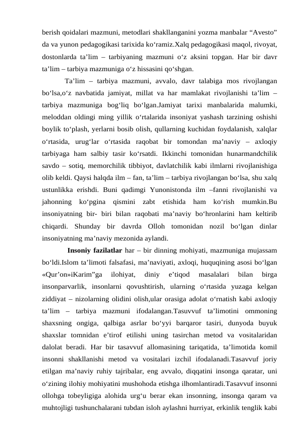 berish qoidalari mazmuni, metodlari shakllanganini yozma manbalar “Avesto”
da va yunon pedagogikasi tarixida ko‘ramiz.Xalq pedagogikasi maqol, rivoyat,
dostonlarda ta’lim – tarbiyaning mazmuni o‘z aksini topgan. Har bir davr
ta’lim – tarbiya mazmuniga o‘z hissasini qo‘shgan. 
Ta’lim  –  tarbiya  mazmuni,  avvalo,  davr  talabiga  mos  rivojlangan
bo‘lsa,o‘z navbatida jamiyat, millat va har mamlakat rivojlanishi ta’lim –
tarbiya  mazmuniga  bog‘liq  bo‘lgan.Jamiyat  tarixi  manbalarida  malumki,
meloddan oldingi ming yillik o‘rtalarida insoniyat yashash tarzining oshishi
boylik to‘plash, yerlarni bosib olish, qullarning kuchidan foydalanish, xalqlar
o‘rtasida,  urug‘lar  o‘rtasida  raqobat  bir  tomondan  ma’naviy  –  axloqiy
tarbiyaga  ham  salbiy  tasir  ko‘rsatdi.  Ikkinchi  tomonidan  hunarmandchilik
savdo – sotiq, memorchilik tibbiyot, davlatchilik kabi ilmlarni rivojlanishiga
olib keldi. Qaysi halqda ilm – fan, ta’lim – tarbiya rivojlangan bo‘lsa, shu xalq
ustunlikka  erishdi. Buni qadimgi  Yunonistonda  ilm –fanni  rivojlanishi va
jahonning  ko‘pgina  qismini  zabt  etishida  ham  ko‘rish  mumkin.Bu
insoniyatning  bir-  biri  bilan  raqobati  ma’naviy  bo‘hronlarini  ham  keltirib
chiqardi.  Shunday  bir  davrda  Olloh  tomonidan  nozil  bo‘lgan  dinlar
insoniyatning ma’naviy mezonida aylandi.
 Insoniy fazilatlar har – bir dinning mohiyati, mazmuniga mujassam
bo‘ldi.Islom ta’limoti falsafasi, ma’naviyati, axloqi, huquqining asosi bo‘lgan
«Qur’on»iKarim”ga  ilohiyat,  diniy  e’tiqod  masalalari  bilan  birga
insonparvarlik,  insonlarni  qovushtirish,  ularning  o‘rtasida  yuzaga  kelgan
ziddiyat – nizolarning olidini olish,ular orasiga adolat o‘rnatish kabi axloqiy
ta’lim  –  tarbiya  mazmuni  ifodalangan.Tasuvvuf  ta’limotini  ommoning
shaxsning  ongiga,  qalbiga  asrlar  bo‘yyi  barqaror  tasiri,  dunyoda  buyuk
shaxslar  tomnidan  e’tirof  etilishi  uning  tasirchan  metod  va  vositalaridan
dalolat beradi.  Har bir tasavvuf allomasining tariqatida,  ta’limotida  komil
insonni  shakllanishi  metod  va  vositalari  izchil  ifodalanadi.Tasavvuf  joriy
etilgan ma’naviy ruhiy tajribalar, eng avvalo, diqqatini insonga qaratar, uni
o‘zining ilohiy mohiyatini mushohoda etishga ilhomlantiradi.Tasavvuf insonni
ollohga tobeyligiga alohida urg‘u berar ekan insonning, insonga qaram va
muhtojligi tushunchalarani tubdan isloh aylashni hurriyat, erkinlik tenglik kabi
