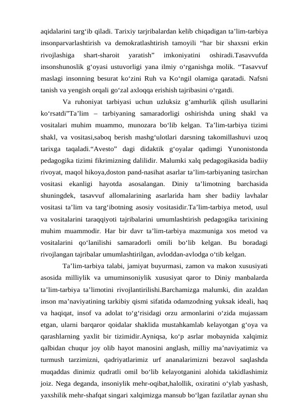 aqidalarini targ‘ib qiladi. Tarixiy tarjribalardan kelib chiqadigan ta’lim-tarbiya
insonparvarlashtirish va demokratlashtirish tamoyili “har bir shaxsni erkin
rivojlashiga  shart-sharoit  yaratish”  imkoniyatini  oshiradi.Tasavvufda
insonshunoslik g‘oyasi ustuvorligi yana ilmiy o‘rganishga molik. “Tasavvuf
maslagi insonning besurat ko‘zini Ruh va Ko‘ngil olamiga qaratadi. Nafsni
tanish va yengish orqali go‘zal axloqqa erishish tajribasini o‘rgatdi. 
Va  ruhoniyat  tarbiyasi  uchun  uzluksiz  g‘amhurlik  qilish  usullarini
ko‘rsatdi”Ta’lim  –  tarbiyaning  samaradorligi  oshirishda  uning  shakl  va
vositalari muhim muammo, munozara bo‘lib kelgan. Ta’lim-tarbiya tizimi
shakl, va vositasi,saboq berish mashg‘ulotlari darsning takomillashuvi uzoq
tarixga  taqaladi.“Avesto”  dagi  didaktik  g‘oyalar  qadimgi  Yunonistonda
pedagogika tizimi fikrimizning dalilidir. Malumki xalq pedagogikasida badiiy
rivoyat, maqol hikoya,doston pand-nasihat asarlar ta’lim-tarbiyaning tasirchan
vositasi  ekanligi  hayotda  asosalangan.  Diniy  ta’limotning  barchasida
shuningdek,  tasavvuf  allomalarining  asarlarida  ham  sher  badiiy  lavhalar
vositasi ta’lim va targ‘ibotning asosiy vositasidir.Ta’lim-tarbiya metod, usul
va vositalarini taraqqiyoti tajribalarini umumlashtirish pedagogika tarixining
muhim muammodir. Har bir davr ta’lim-tarbiya mazmuniga xos metod va
vositalarini  qo‘lanilishi  samaradorli  omili  bo‘lib  kelgan.  Bu  boradagi
rivojlangan tajribalar umumlashtirilgan, avloddan-avlodga o‘tib kelgan. 
Ta’lim-tarbiya talabi, jamiyat buyurmasi, zamon va makon xususiyati
asosida milliylik va umuminsoniylik xususiyat qaror to Diniy manbalarda
ta’lim-tarbiya ta’limotini rivojlantirilishi.Barchamizga malumki, din azaldan
inson ma’naviyatining tarkibiy qismi sifatida odamzodning yuksak ideali, haq
va haqiqat, insof va adolat to‘g‘risidagi orzu armonlarini o‘zida mujassam
etgan, ularni barqaror qoidalar shaklida mustahkamlab kelayotgan g‘oya va
qarashlarning yaxlit bir tizimidir.Ayniqsa, ko‘p asrlar mobaynida xalqimiz
qalbidan chuqur joy olib hayot manosini anglash, milliy ma’naviyatimiz va
turmush  tarzimizni,  qadriyatlarimiz  urf  ananalarimizni  bezavol  saqlashda
muqaddas dinimiz qudratli omil bo‘lib kelayotganini alohida takidlashimiz
joiz. Nega deganda, insoniylik mehr-oqibat,halollik, oxiratini o‘ylab yashash,
yaxshilik mehr-shafqat singari xalqimizga mansub bo‘lgan fazilatlar aynan shu
